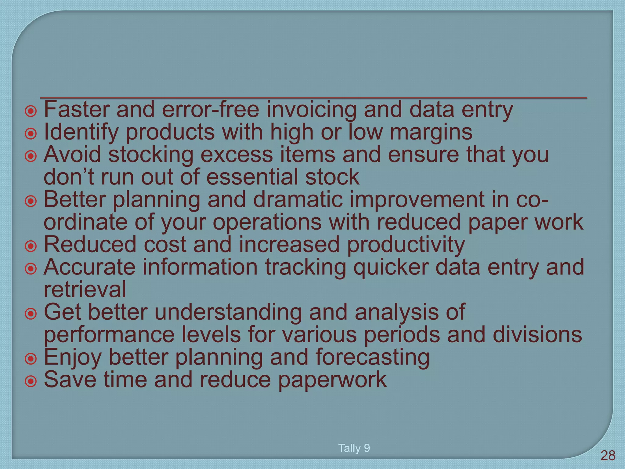  Faster and error-free invoicing and data entry
 Identify products with high or low margins
 Avoid stocking excess items and ensure that you
don’t run out of essential stock
 Better planning and dramatic improvement in co-
ordinate of your operations with reduced paper work
 Reduced cost and increased productivity
 Accurate information tracking quicker data entry and
retrieval
 Get better understanding and analysis of
performance levels for various periods and divisions
 Enjoy better planning and forecasting
 Save time and reduce paperwork
Tally 9
28
 
