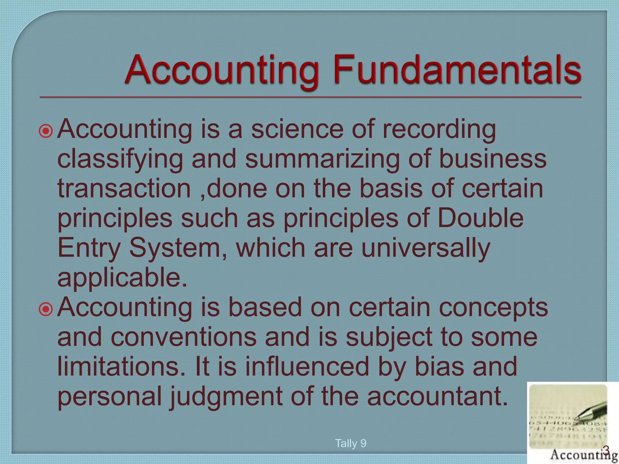 Accounting is a science of recording
classifying and summarizing of business
transaction ,done on the basis of certain
principles such as principles of Double
Entry System, which are universally
applicable.
Accounting is based on certain concepts
and conventions and is subject to some
limitations. It is influenced by bias and
personal judgment of the accountant.
3
Tally 9
 