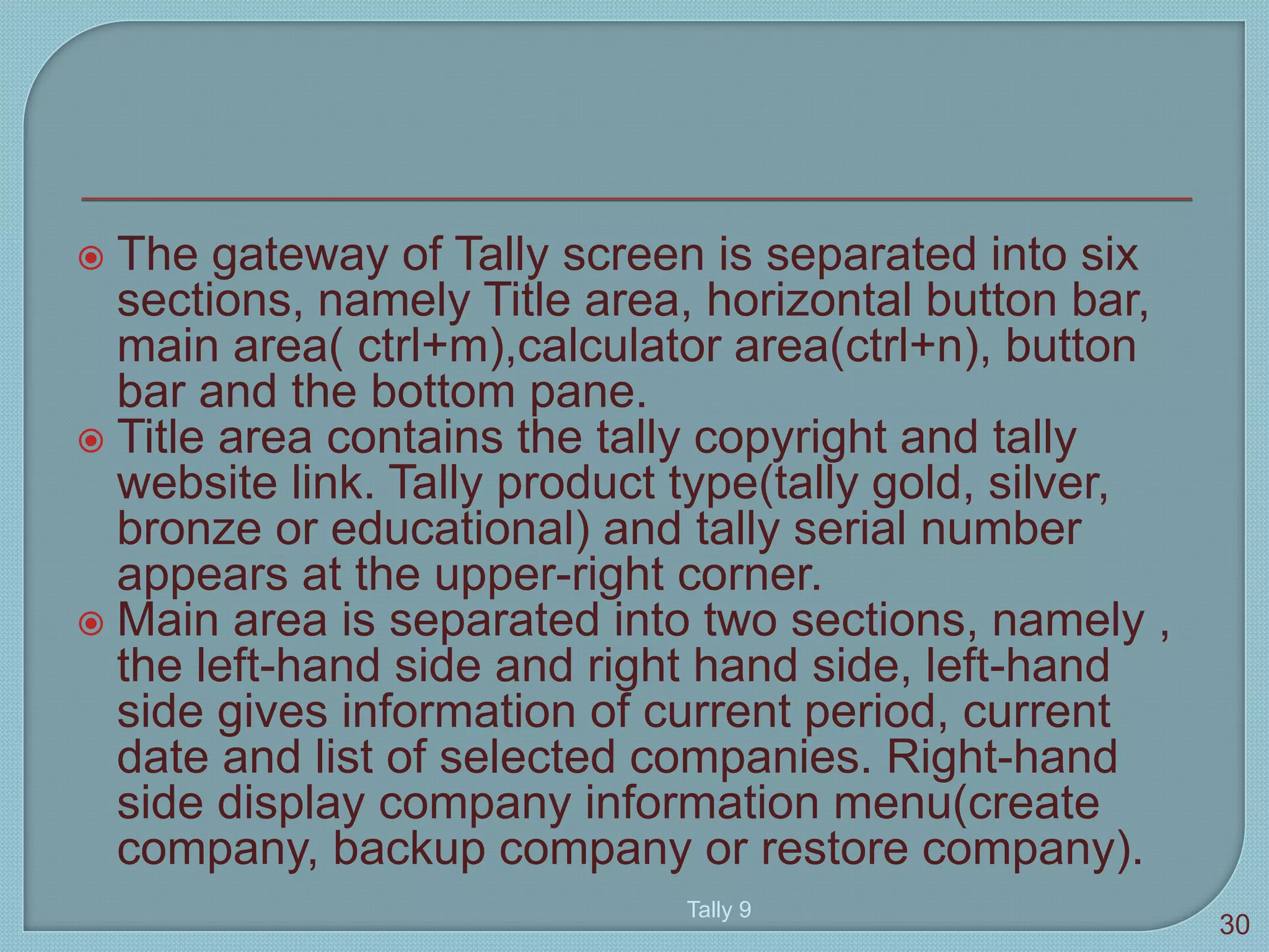  The gateway of Tally screen is separated into six
sections, namely Title area, horizontal button bar,
main area( ctrl+m),calculator area(ctrl+n), button
bar and the bottom pane.
 Title area contains the tally copyright and tally
website link. Tally product type(tally gold, silver,
bronze or educational) and tally serial number
appears at the upper-right corner.
 Main area is separated into two sections, namely ,
the left-hand side and right hand side, left-hand
side gives information of current period, current
date and list of selected companies. Right-hand
side display company information menu(create
company, backup company or restore company).
Tally 9
30
 