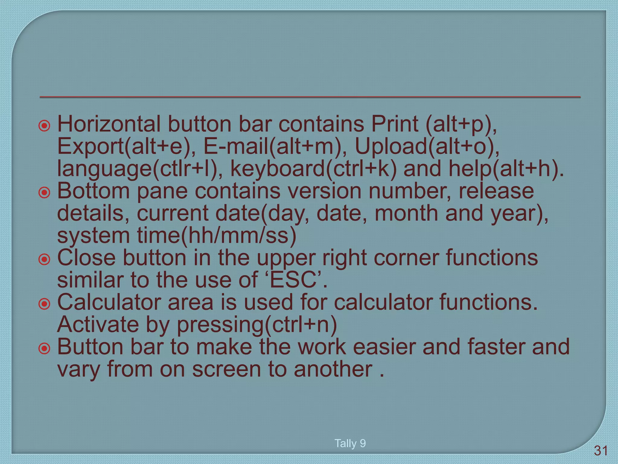  Horizontal button bar contains Print (alt+p),
Export(alt+e), E-mail(alt+m), Upload(alt+o),
language(ctlr+l), keyboard(ctrl+k) and help(alt+h).
 Bottom pane contains version number, release
details, current date(day, date, month and year),
system time(hh/mm/ss)
 Close button in the upper right corner functions
similar to the use of ‘ESC’.
 Calculator area is used for calculator functions.
Activate by pressing(ctrl+n)
 Button bar to make the work easier and faster and
vary from on screen to another .
Tally 9
31
 