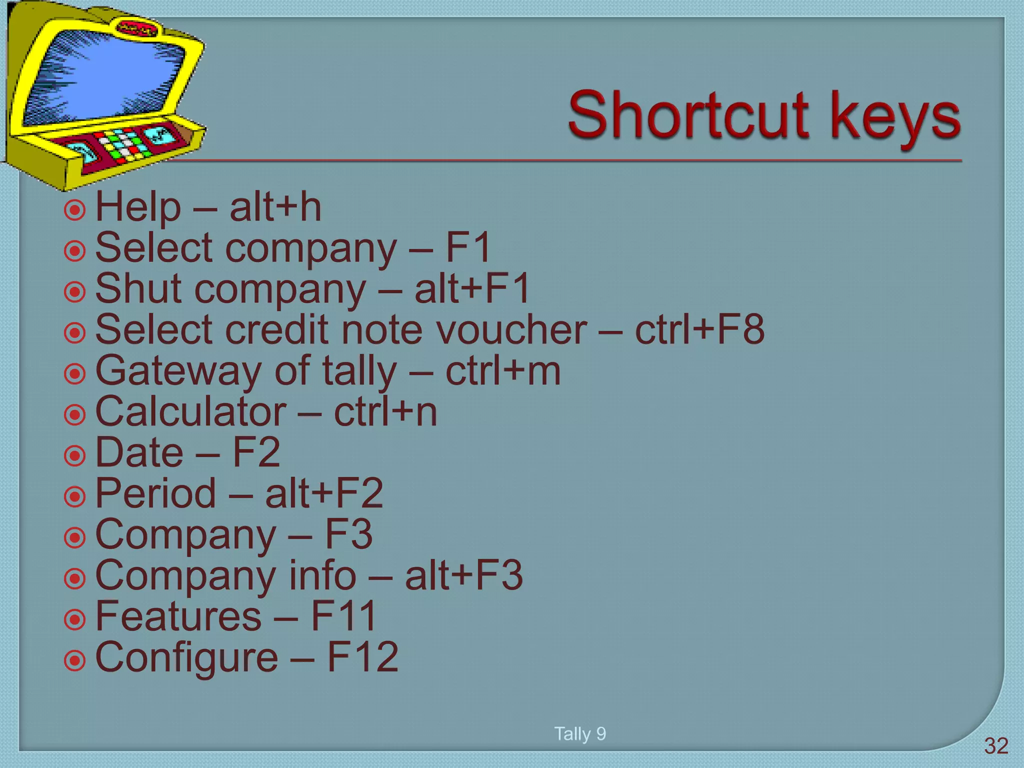  Help – alt+h
 Select company – F1
 Shut company – alt+F1
 Select credit note voucher – ctrl+F8
 Gateway of tally – ctrl+m
 Calculator – ctrl+n
 Date – F2
 Period – alt+F2
 Company – F3
 Company info – alt+F3
 Features – F11
 Configure – F12
Tally 9
32
 