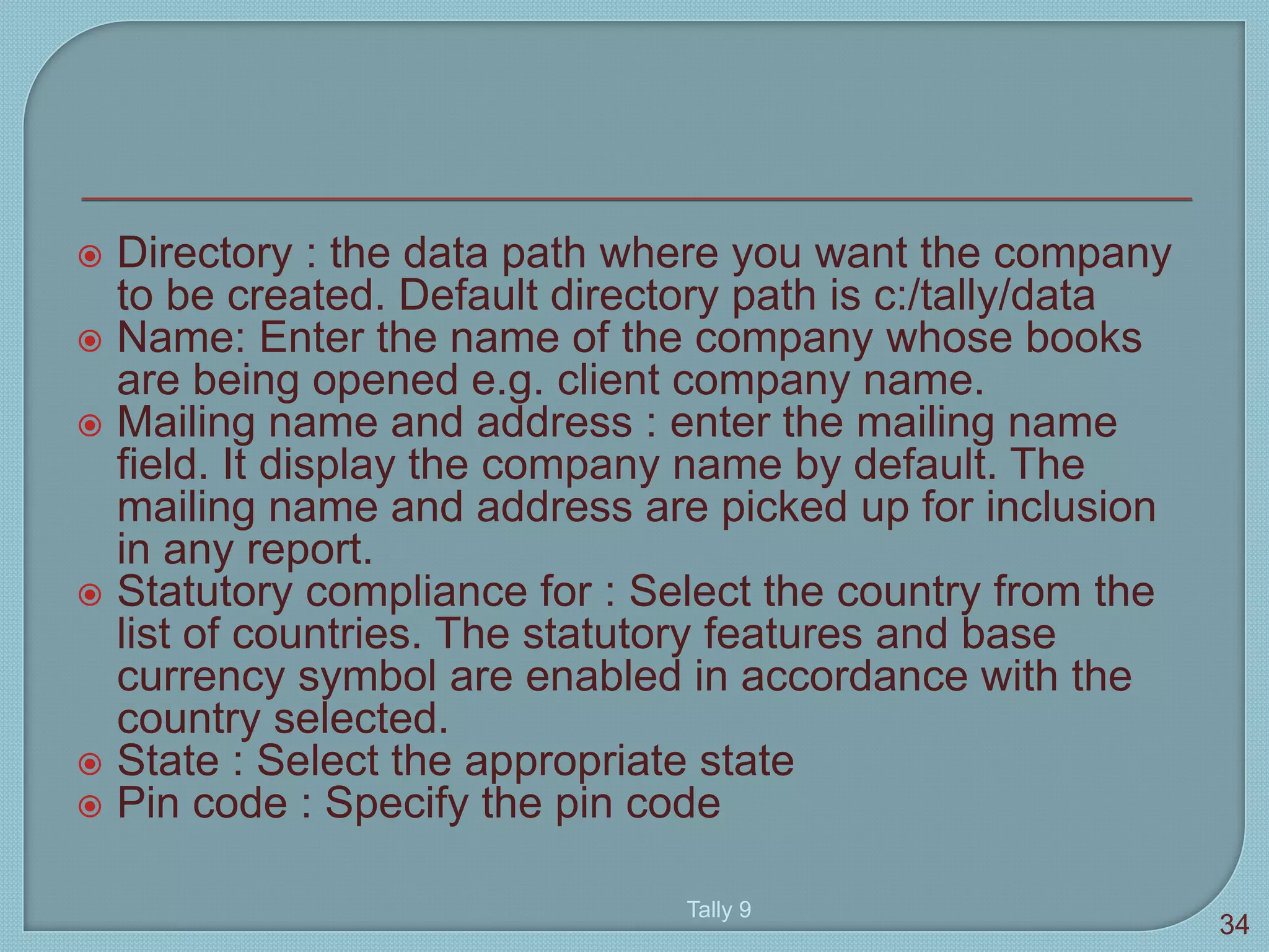  Directory : the data path where you want the company
to be created. Default directory path is c:/tally/data
 Name: Enter the name of the company whose books
are being opened e.g. client company name.
 Mailing name and address : enter the mailing name
field. It display the company name by default. The
mailing name and address are picked up for inclusion
in any report.
 Statutory compliance for : Select the country from the
list of countries. The statutory features and base
currency symbol are enabled in accordance with the
country selected.
 State : Select the appropriate state
 Pin code : Specify the pin code
Tally 9
34
 