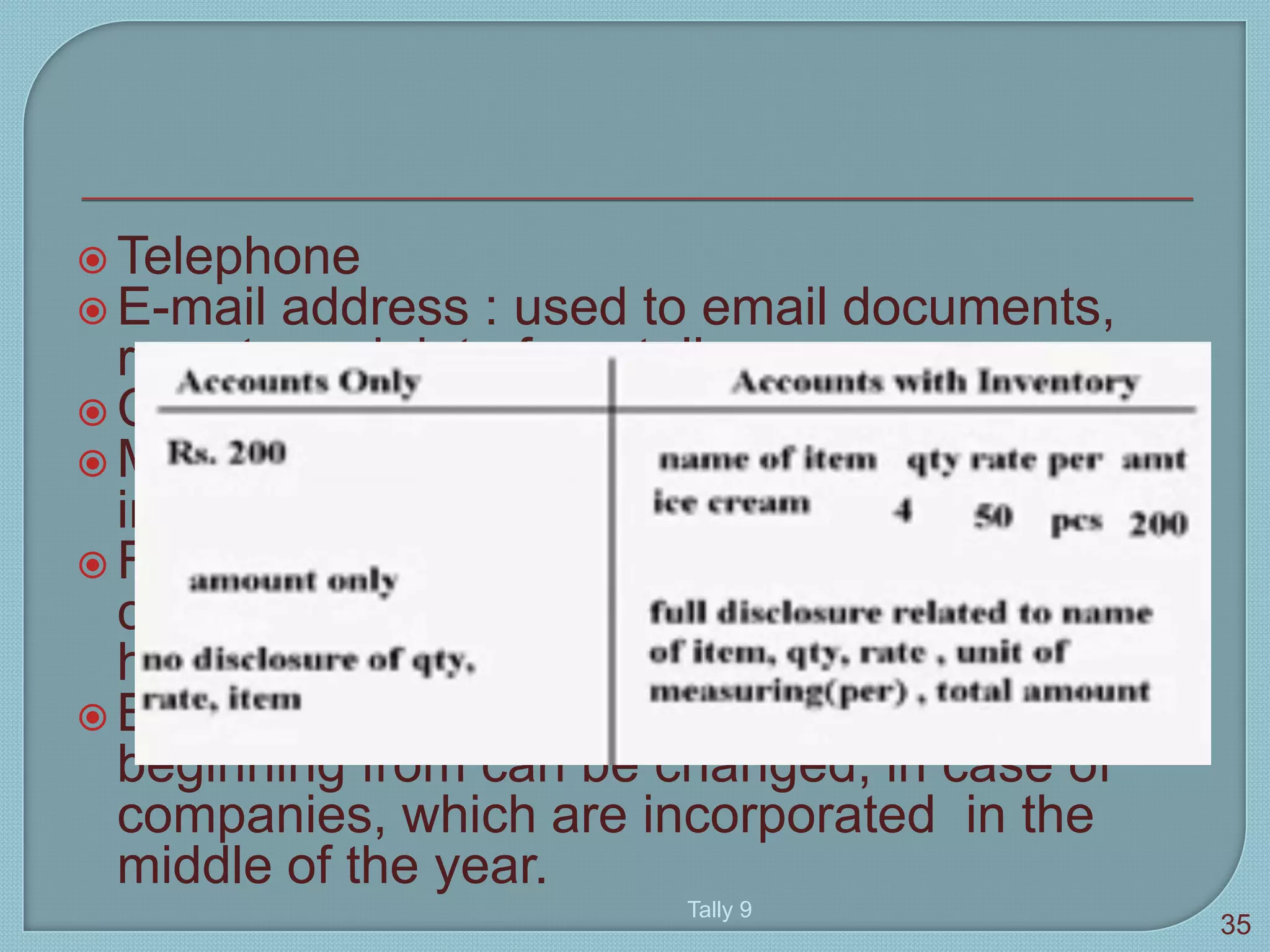  Telephone
 E-mail address : used to email documents,
reports and data from tally
 Currency
 Maintain : account only and accounts with
inventory
 Financial year from : tally automatically
considers 12 months from the date you give
here as the financial year.
 Books beginning from : the date for books
beginning from can be changed, in case of
companies, which are incorporated in the
middle of the year.
Tally 9
35
 