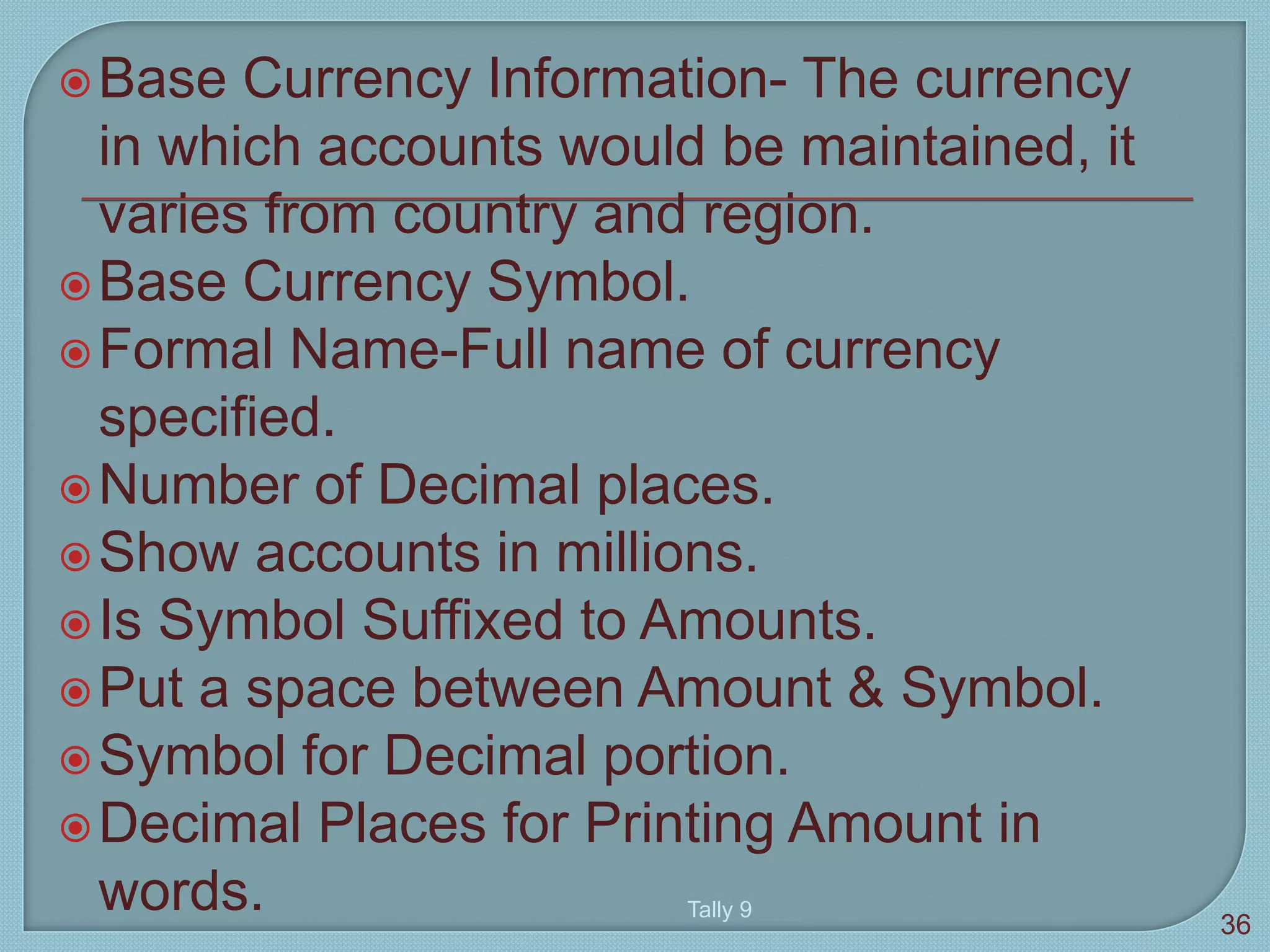 Base Currency Information- The currency
in which accounts would be maintained, it
varies from country and region.
Base Currency Symbol.
Formal Name-Full name of currency
specified.
Number of Decimal places.
Show accounts in millions.
Is Symbol Suffixed to Amounts.
Put a space between Amount & Symbol.
Symbol for Decimal portion.
Decimal Places for Printing Amount in
words. Tally 9
36
 