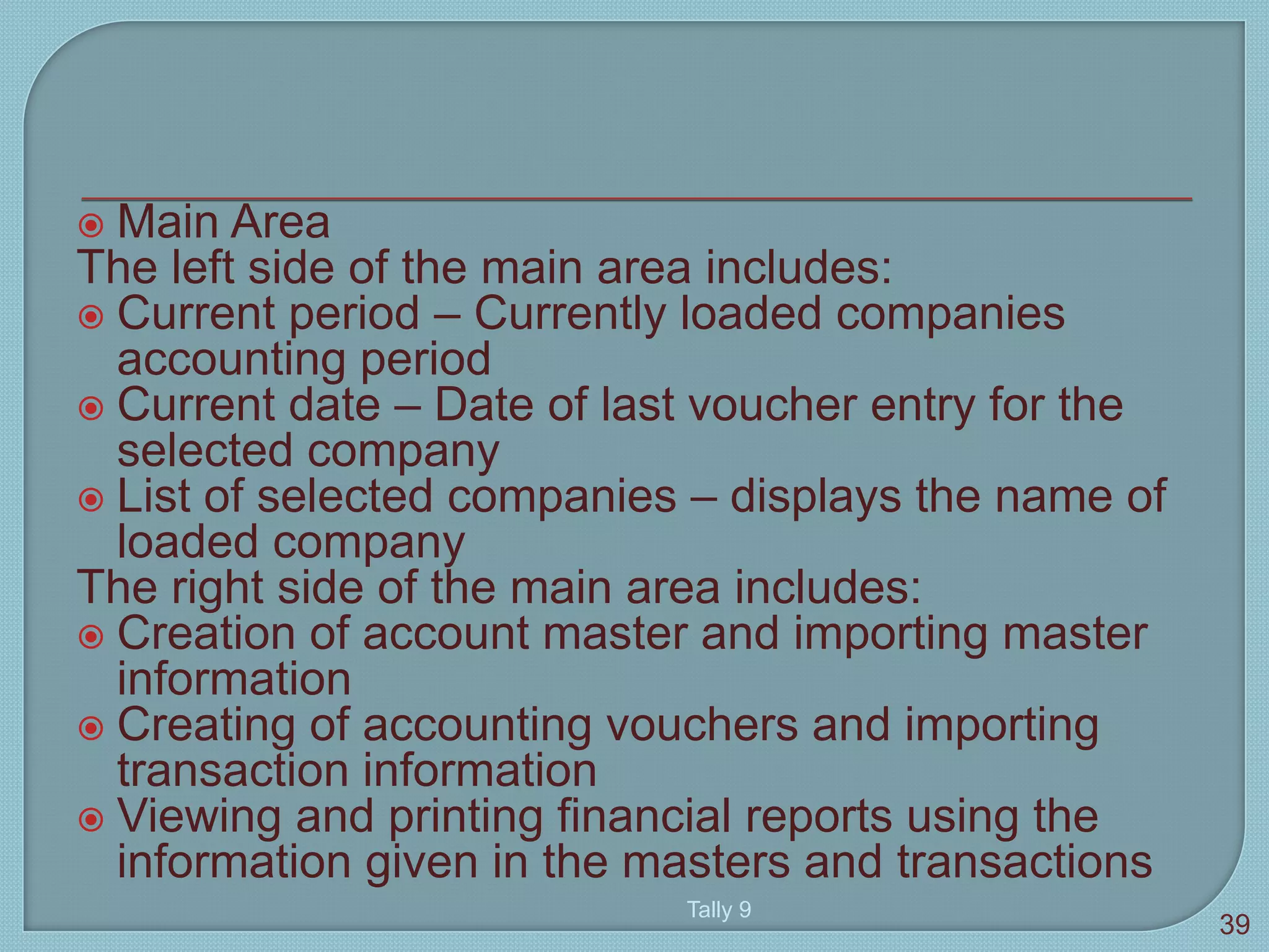  Main Area
The left side of the main area includes:
 Current period – Currently loaded companies
accounting period
 Current date – Date of last voucher entry for the
selected company
 List of selected companies – displays the name of
loaded company
The right side of the main area includes:
 Creation of account master and importing master
information
 Creating of accounting vouchers and importing
transaction information
 Viewing and printing financial reports using the
information given in the masters and transactions
Tally 9
39
 