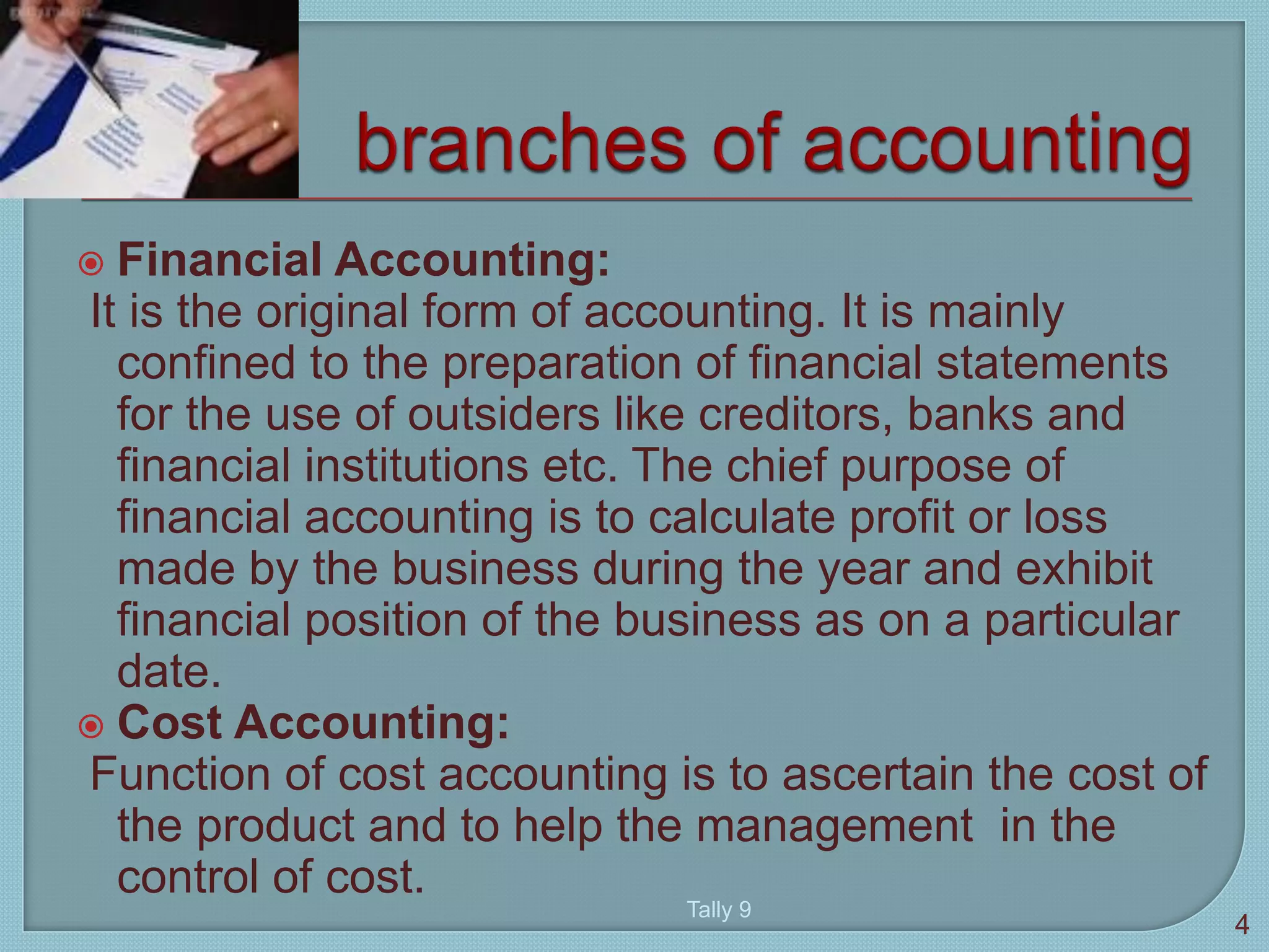  Financial Accounting:
It is the original form of accounting. It is mainly
confined to the preparation of financial statements
for the use of outsiders like creditors, banks and
financial institutions etc. The chief purpose of
financial accounting is to calculate profit or loss
made by the business during the year and exhibit
financial position of the business as on a particular
date.
 Cost Accounting:
Function of cost accounting is to ascertain the cost of
the product and to help the management in the
control of cost.
4
Tally 9
 