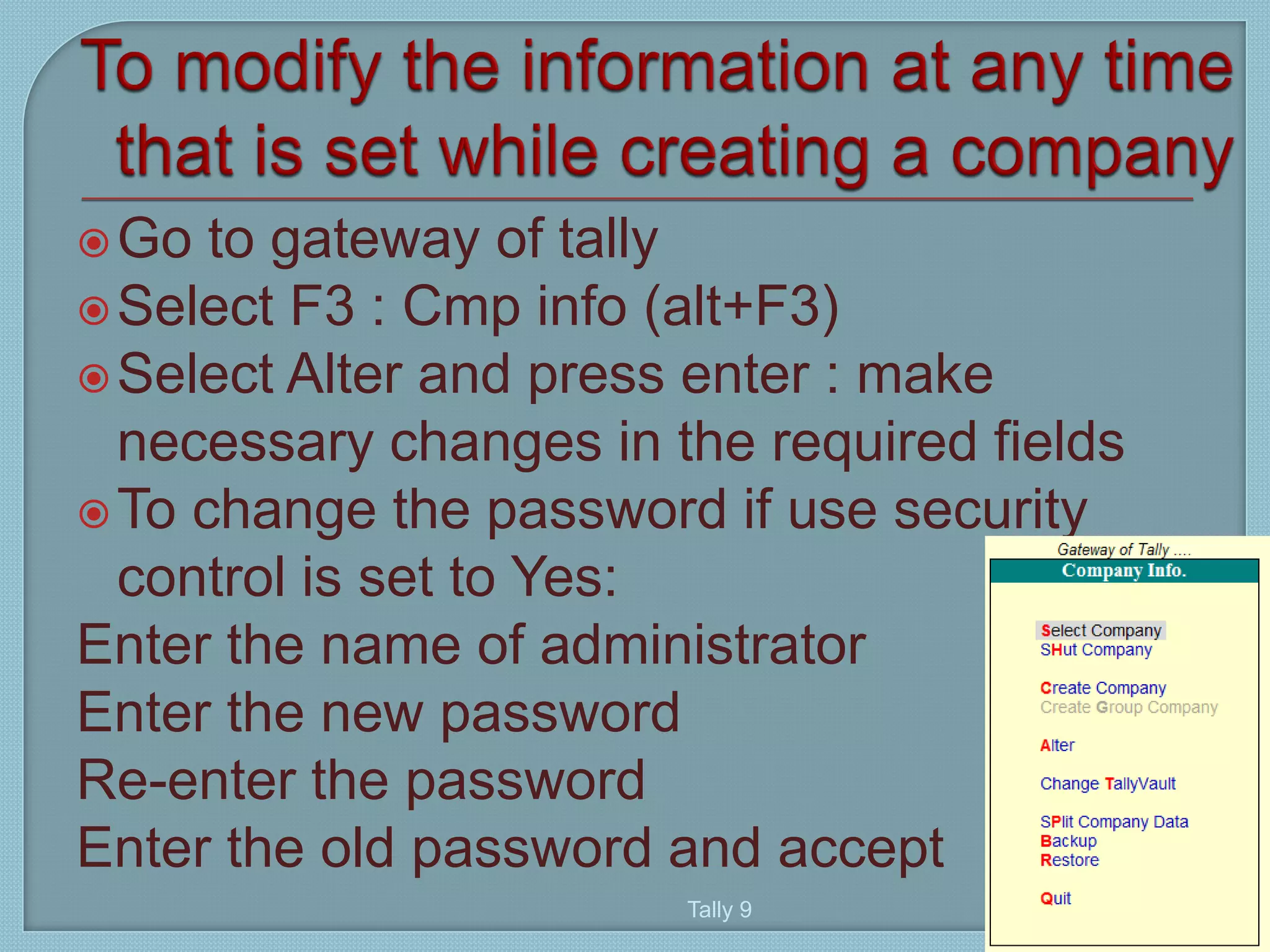 Go to gateway of tally
Select F3 : Cmp info (alt+F3)
Select Alter and press enter : make
necessary changes in the required fields
To change the password if use security
control is set to Yes:
Enter the name of administrator
Enter the new password
Re-enter the password
Enter the old password and accept
Tally 9
40
 