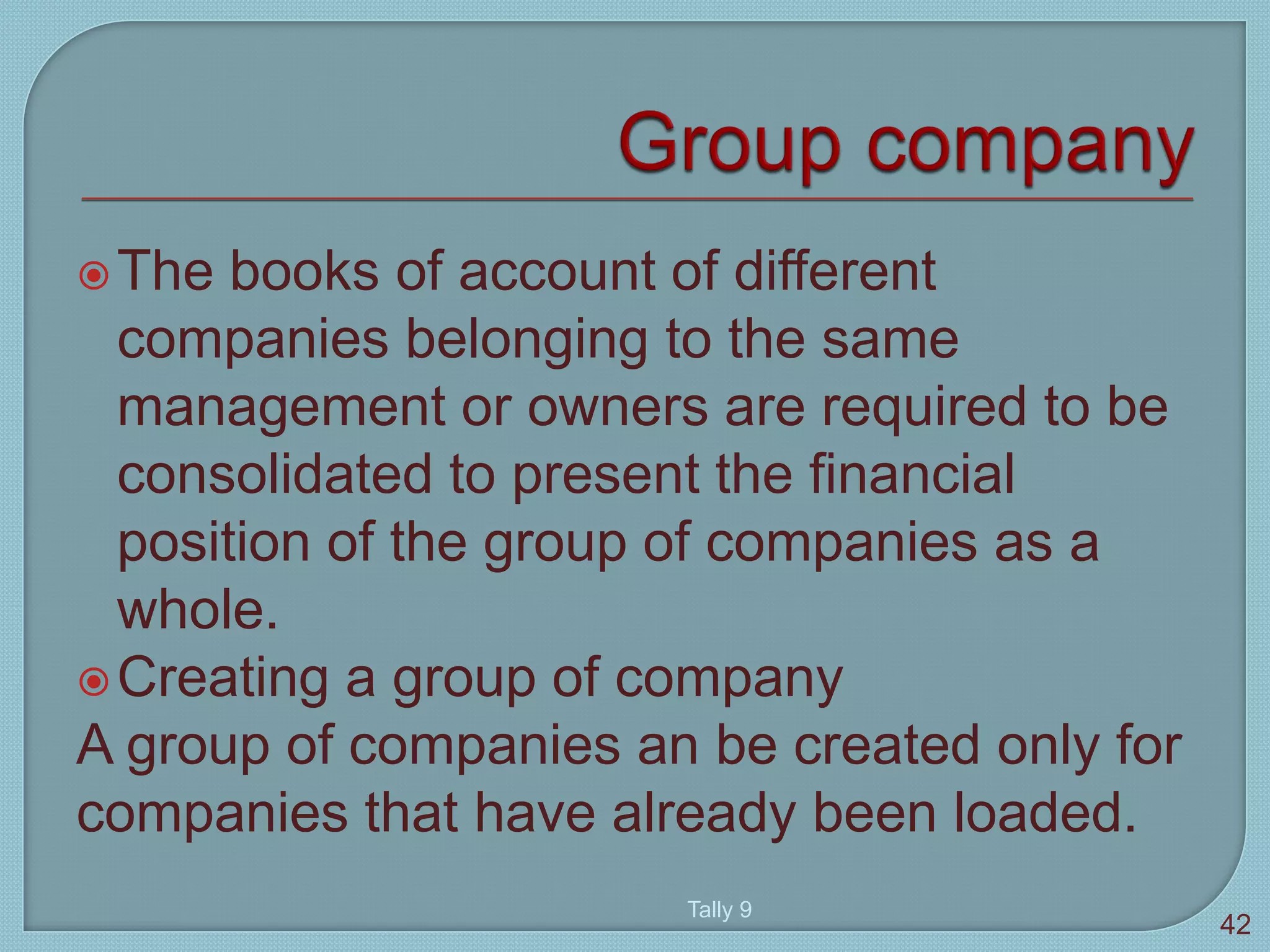 The books of account of different
companies belonging to the same
management or owners are required to be
consolidated to present the financial
position of the group of companies as a
whole.
Creating a group of company
A group of companies an be created only for
companies that have already been loaded.
Tally 9
42
 