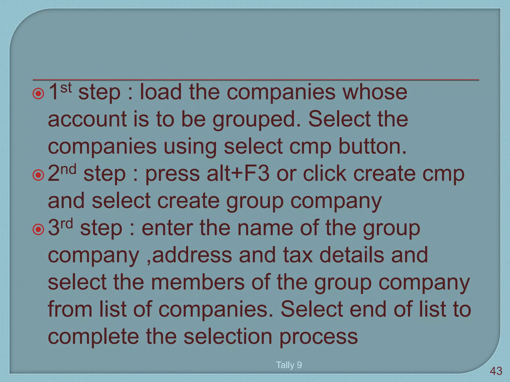 1st step : load the companies whose
account is to be grouped. Select the
companies using select cmp button.
2nd step : press alt+F3 or click create cmp
and select create group company
3rd step : enter the name of the group
company ,address and tax details and
select the members of the group company
from list of companies. Select end of list to
complete the selection process
Tally 9
43
 