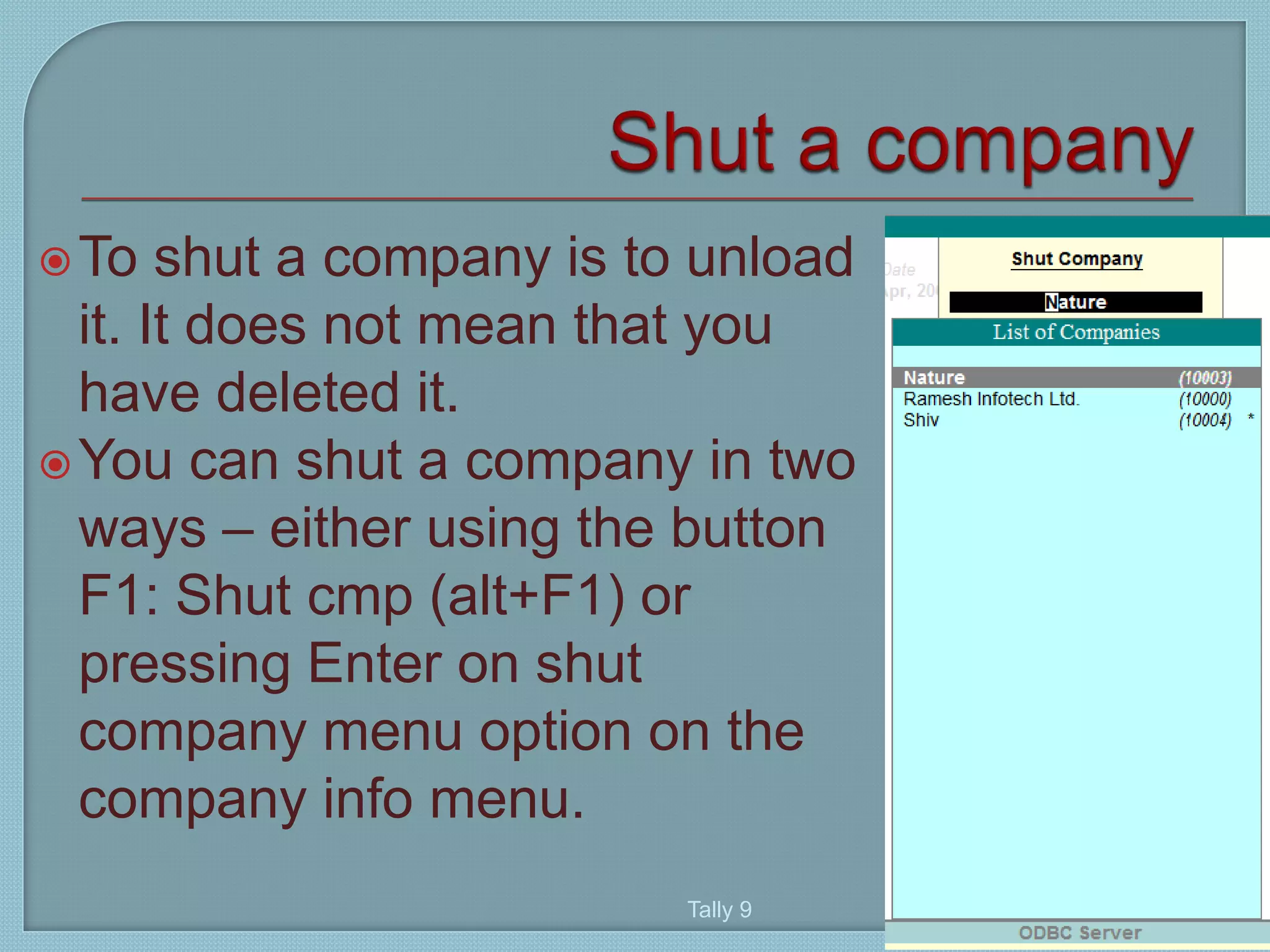 To shut a company is to unload
it. It does not mean that you
have deleted it.
You can shut a company in two
ways – either using the button
F1: Shut cmp (alt+F1) or
pressing Enter on shut
company menu option on the
company info menu.
Tally 9
45
 