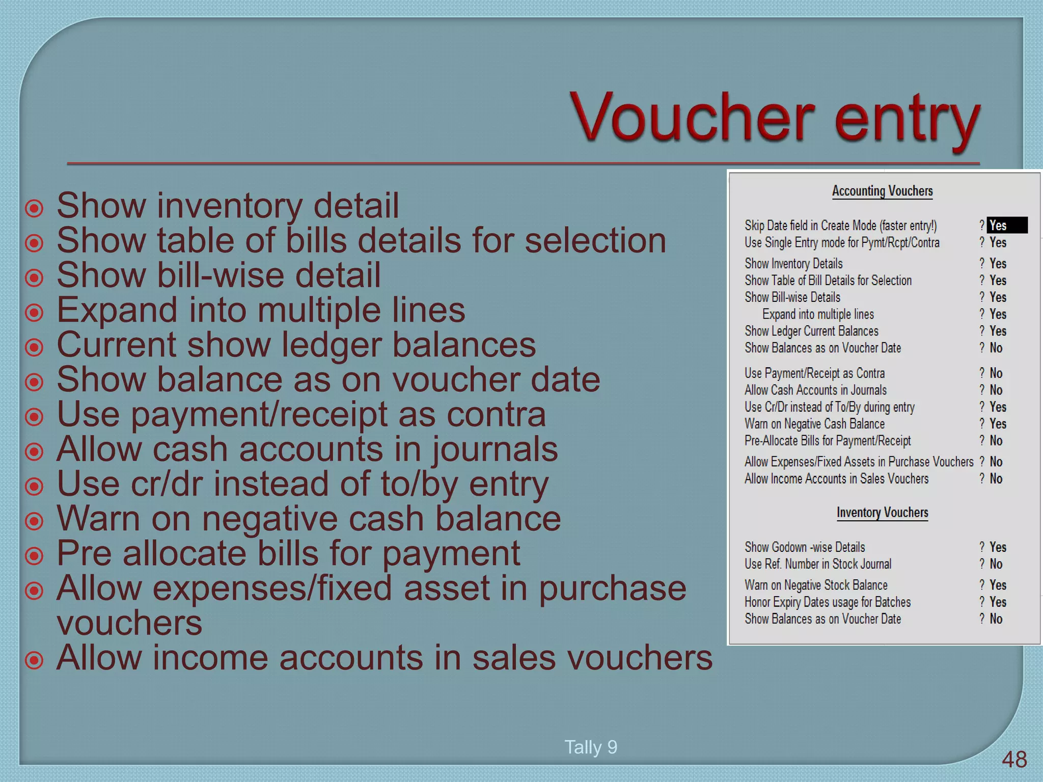  Show inventory detail
 Show table of bills details for selection
 Show bill-wise detail
 Expand into multiple lines
 Current show ledger balances
 Show balance as on voucher date
 Use payment/receipt as contra
 Allow cash accounts in journals
 Use cr/dr instead of to/by entry
 Warn on negative cash balance
 Pre allocate bills for payment
 Allow expenses/fixed asset in purchase
vouchers
 Allow income accounts in sales vouchers
Tally 9
48
 