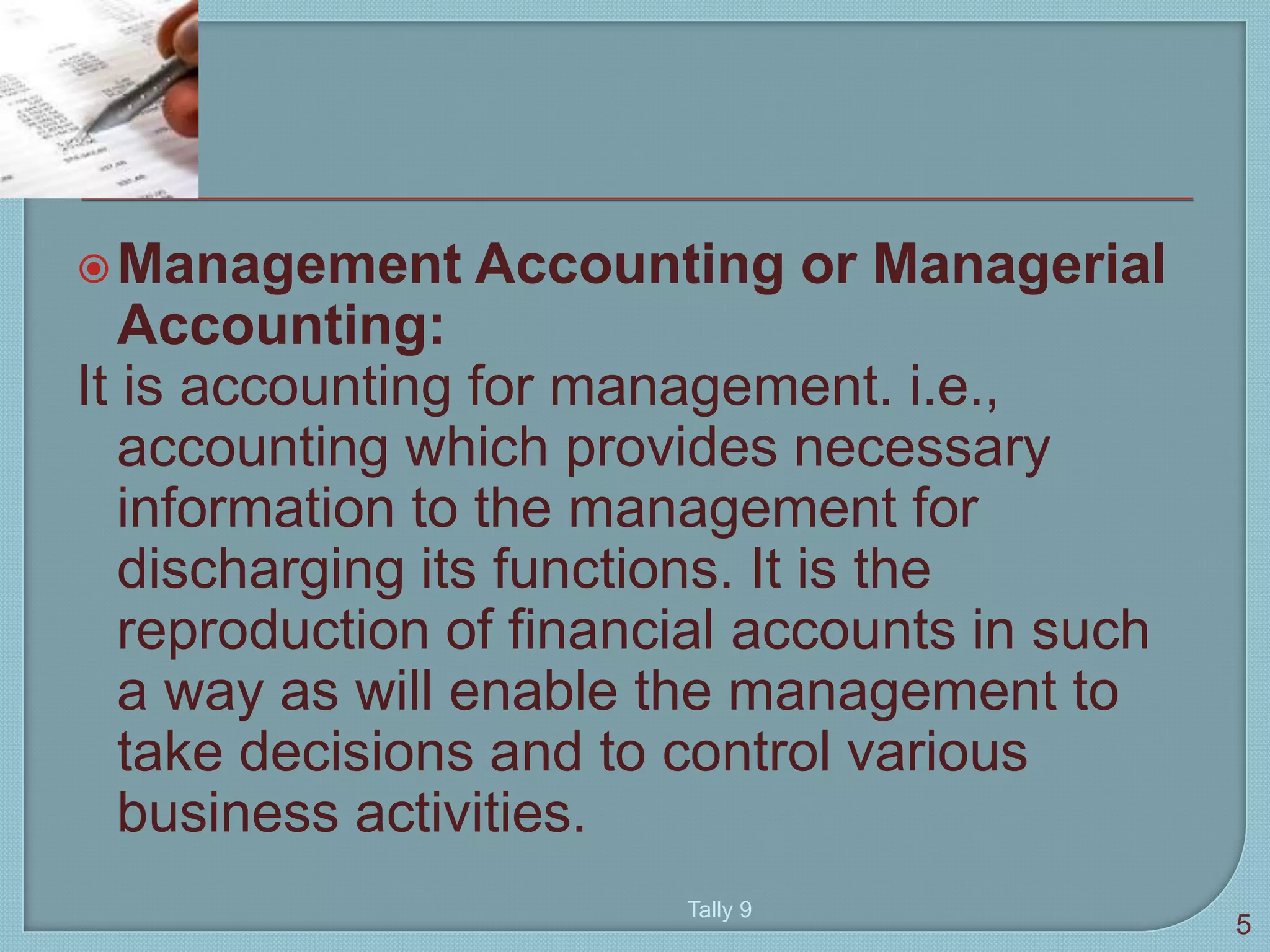 Management Accounting or Managerial
Accounting:
It is accounting for management. i.e.,
accounting which provides necessary
information to the management for
discharging its functions. It is the
reproduction of financial accounts in such
a way as will enable the management to
take decisions and to control various
business activities.
5
Tally 9
 