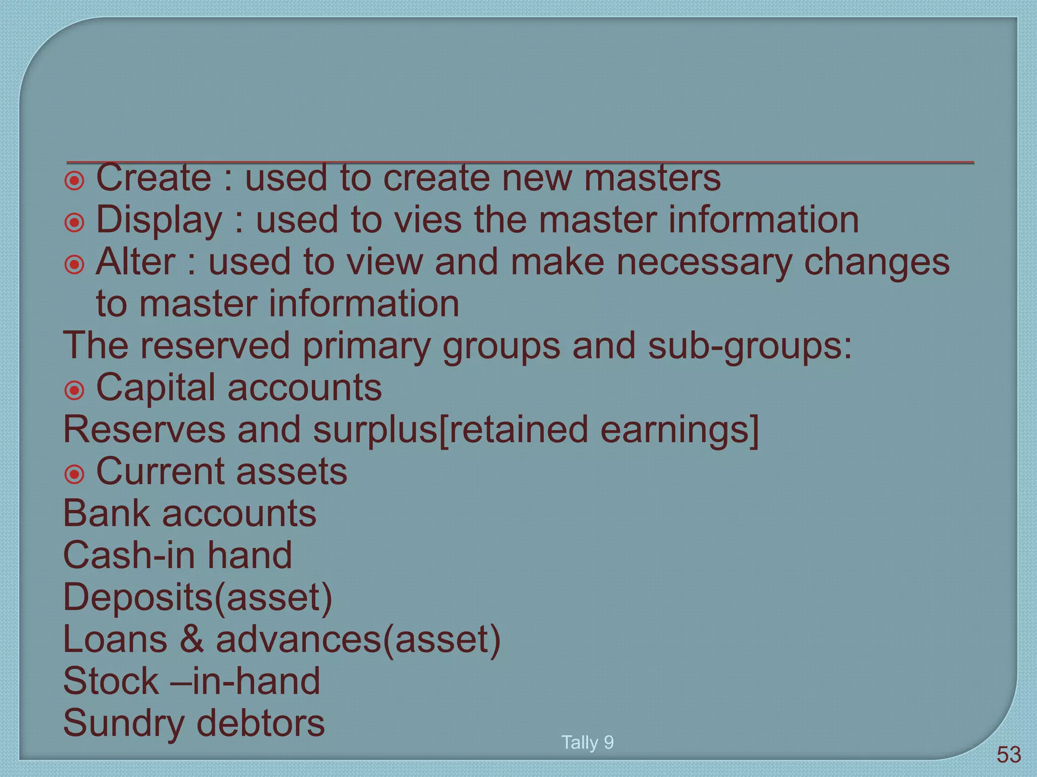  Create : used to create new masters
 Display : used to vies the master information
 Alter : used to view and make necessary changes
to master information
The reserved primary groups and sub-groups:
 Capital accounts
Reserves and surplus[retained earnings]
 Current assets
Bank accounts
Cash-in hand
Deposits(asset)
Loans & advances(asset)
Stock –in-hand
Sundry debtors Tally 9
53
 