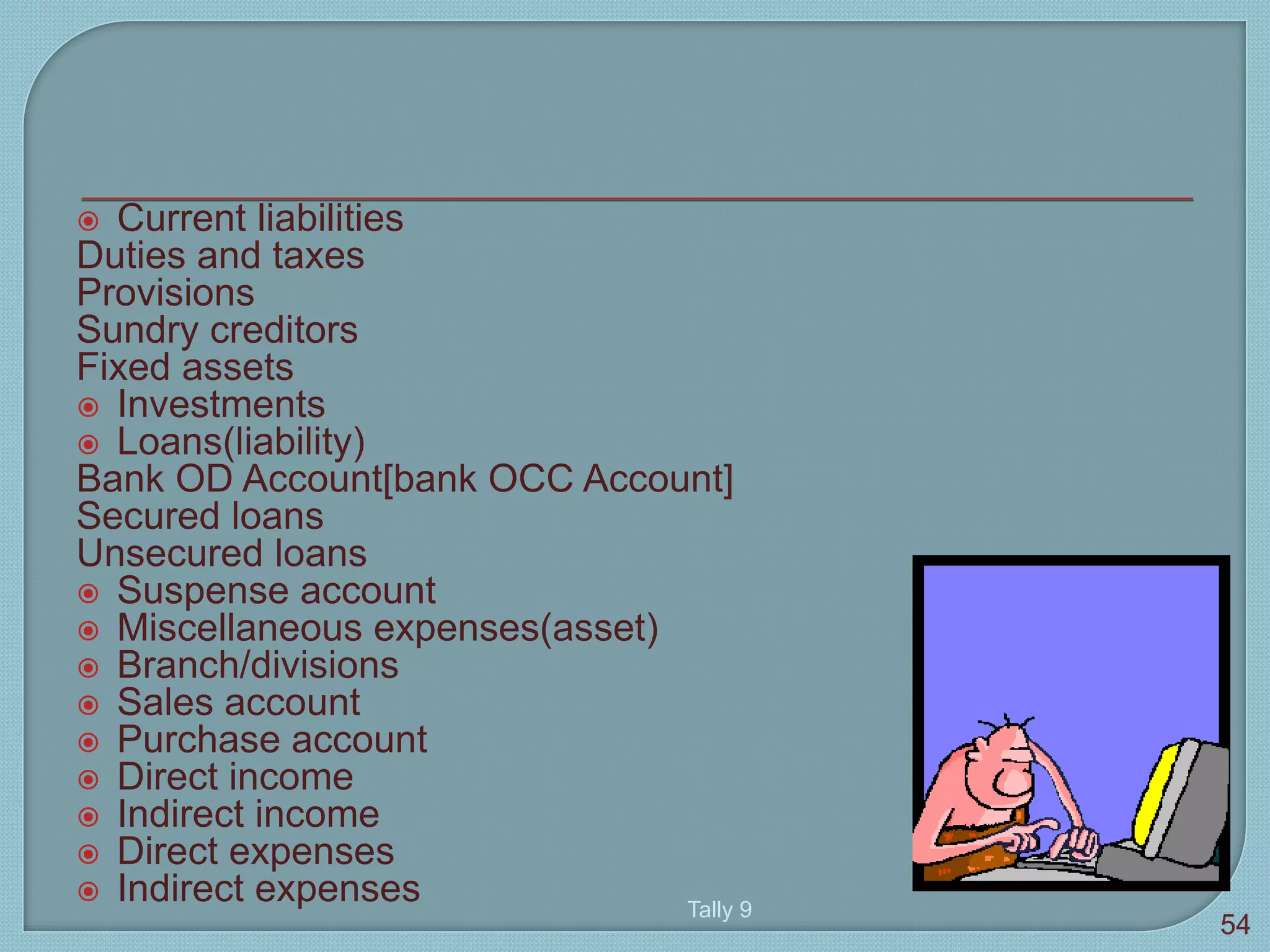  Current liabilities
Duties and taxes
Provisions
Sundry creditors
Fixed assets
 Investments
 Loans(liability)
Bank OD Account[bank OCC Account]
Secured loans
Unsecured loans
 Suspense account
 Miscellaneous expenses(asset)
 Branch/divisions
 Sales account
 Purchase account
 Direct income
 Indirect income
 Direct expenses
 Indirect expenses Tally 9
54
 