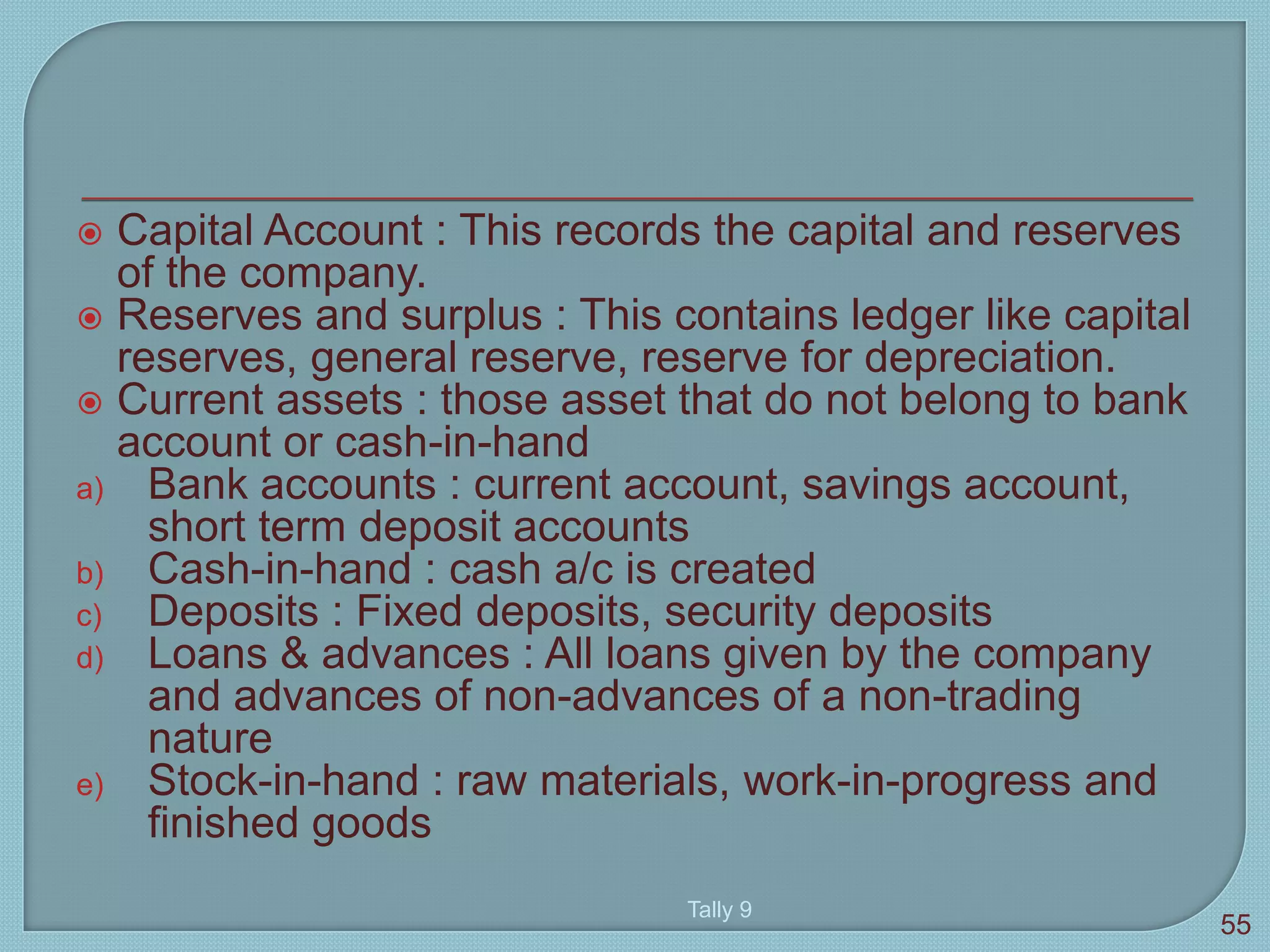  Capital Account : This records the capital and reserves
of the company.
 Reserves and surplus : This contains ledger like capital
reserves, general reserve, reserve for depreciation.
 Current assets : those asset that do not belong to bank
account or cash-in-hand
a) Bank accounts : current account, savings account,
short term deposit accounts
b) Cash-in-hand : cash a/c is created
c) Deposits : Fixed deposits, security deposits
d) Loans & advances : All loans given by the company
and advances of non-advances of a non-trading
nature
e) Stock-in-hand : raw materials, work-in-progress and
finished goods
Tally 9
55
 