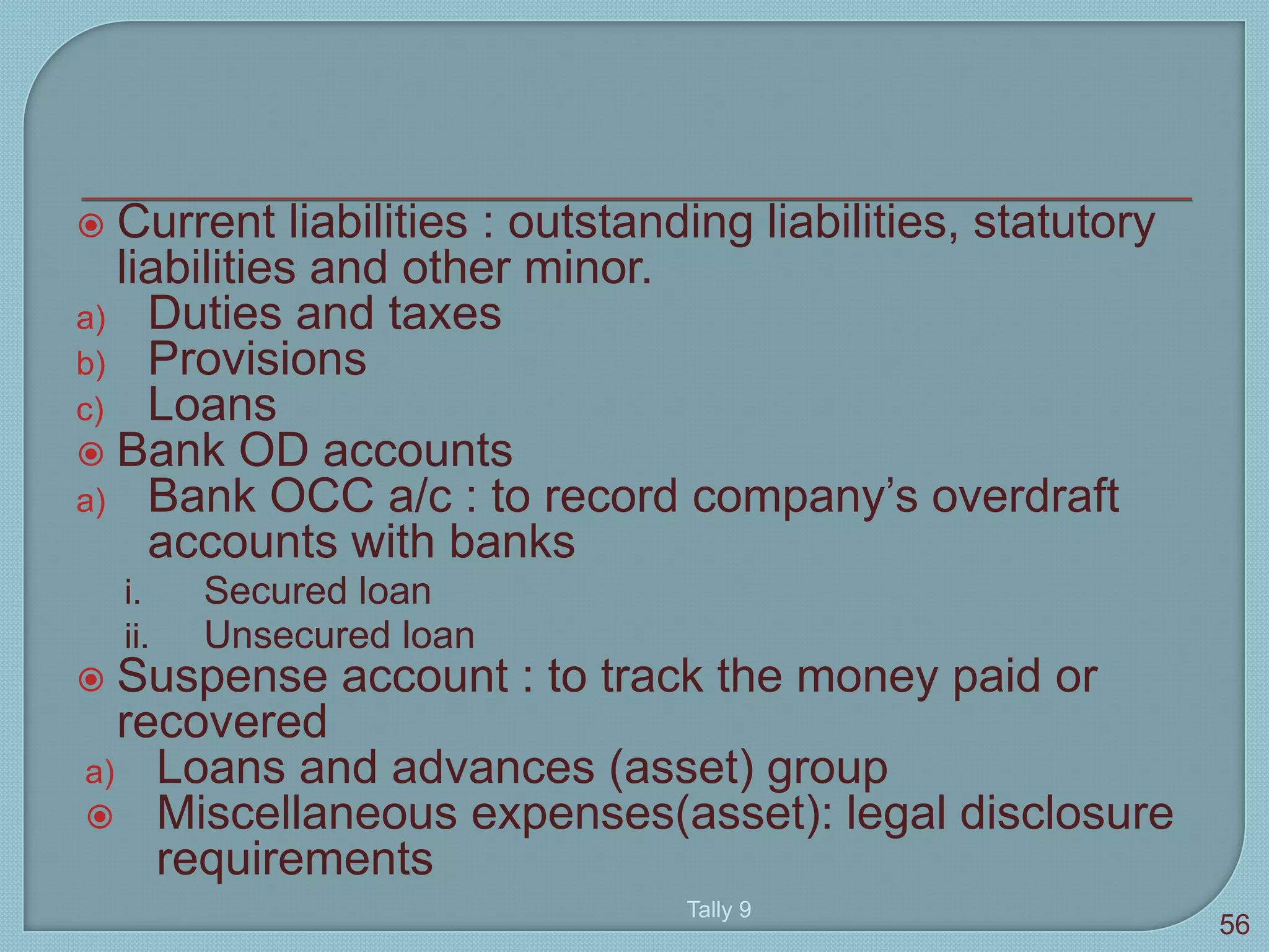  Current liabilities : outstanding liabilities, statutory
liabilities and other minor.
a) Duties and taxes
b) Provisions
c) Loans
 Bank OD accounts
a) Bank OCC a/c : to record company’s overdraft
accounts with banks
i. Secured loan
ii. Unsecured loan
 Suspense account : to track the money paid or
recovered
a) Loans and advances (asset) group
 Miscellaneous expenses(asset): legal disclosure
requirements
Tally 9
56
 