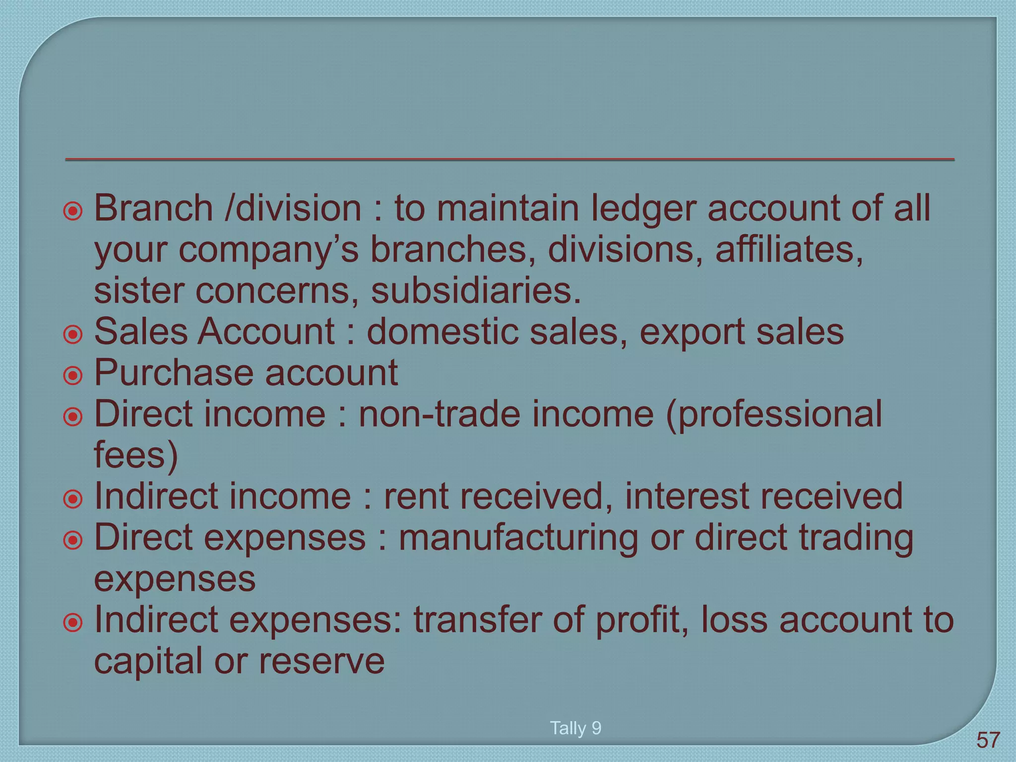  Branch /division : to maintain ledger account of all
your company’s branches, divisions, affiliates,
sister concerns, subsidiaries.
 Sales Account : domestic sales, export sales
 Purchase account
 Direct income : non-trade income (professional
fees)
 Indirect income : rent received, interest received
 Direct expenses : manufacturing or direct trading
expenses
 Indirect expenses: transfer of profit, loss account to
capital or reserve
Tally 9
57
 
