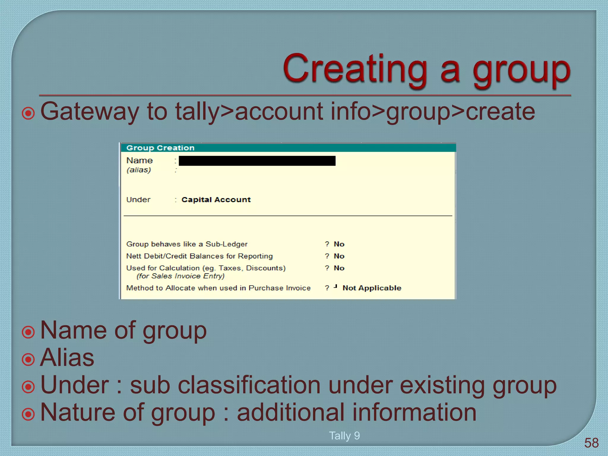  Gateway to tally>account info>group>create
 Name of group
 Alias
 Under : sub classification under existing group
 Nature of group : additional information
Tally 9
58
 