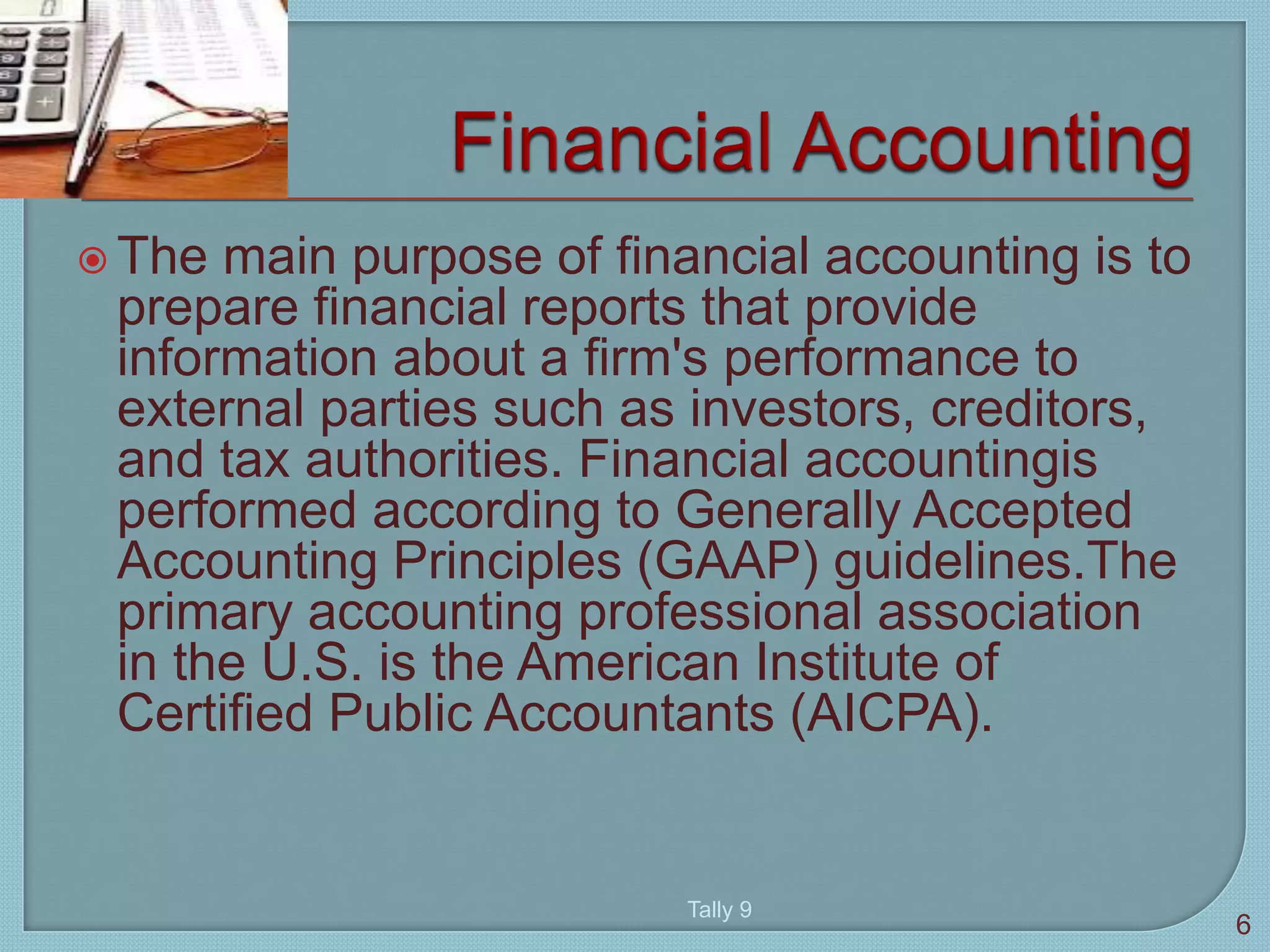  The main purpose of financial accounting is to
prepare financial reports that provide
information about a firm's performance to
external parties such as investors, creditors,
and tax authorities. Financial accountingis
performed according to Generally Accepted
Accounting Principles (GAAP) guidelines.The
primary accounting professional association
in the U.S. is the American Institute of
Certified Public Accountants (AICPA).
6
Tally 9
 
