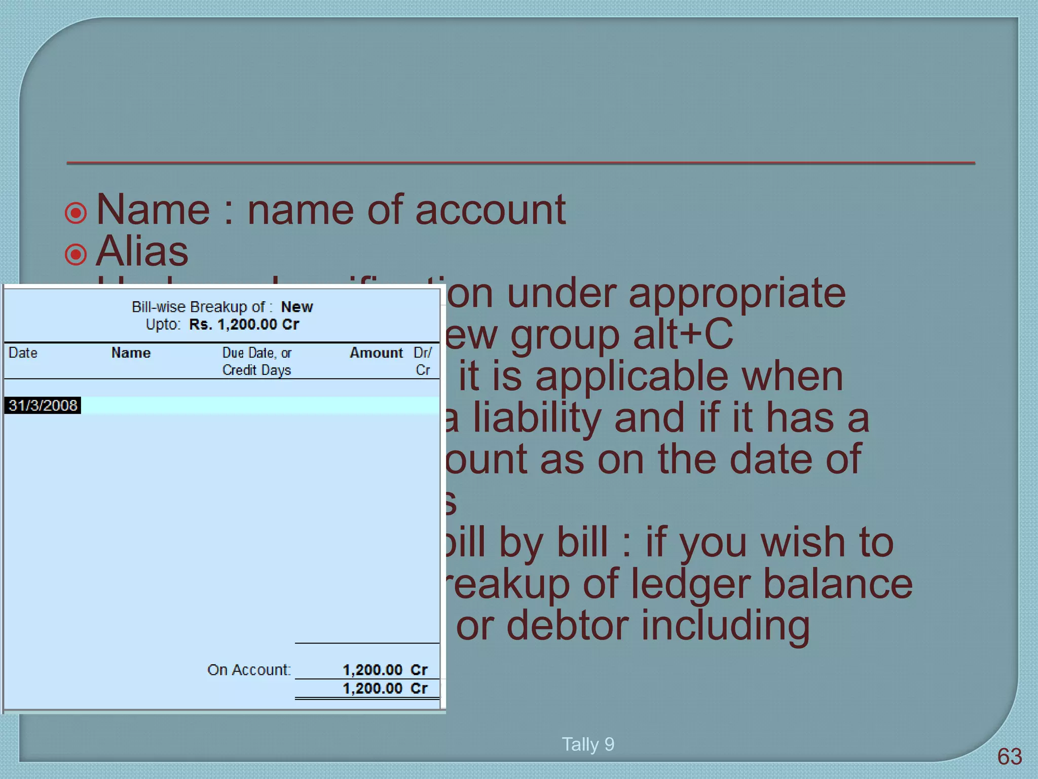  Name : name of account
 Alias
 Under : classification under appropriate
group. To create new group alt+C
 Opening balance : it is applicable when
ledger is asset or a liability and if it has a
balance in the account as on the date of
beginning of books
 Maintain balance bill by bill : if you wish to
give a bill-by-bill breakup of ledger balance
for sundry creditor or debtor including
opening balance
Tally 9
63
 