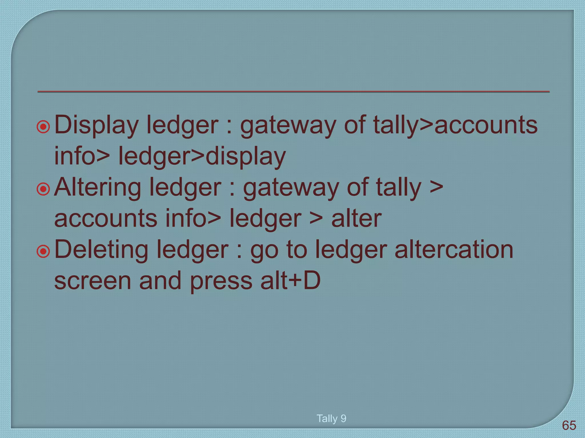 Display ledger : gateway of tally>accounts
info> ledger>display
Altering ledger : gateway of tally >
accounts info> ledger > alter
Deleting ledger : go to ledger altercation
screen and press alt+D
Tally 9
65
 