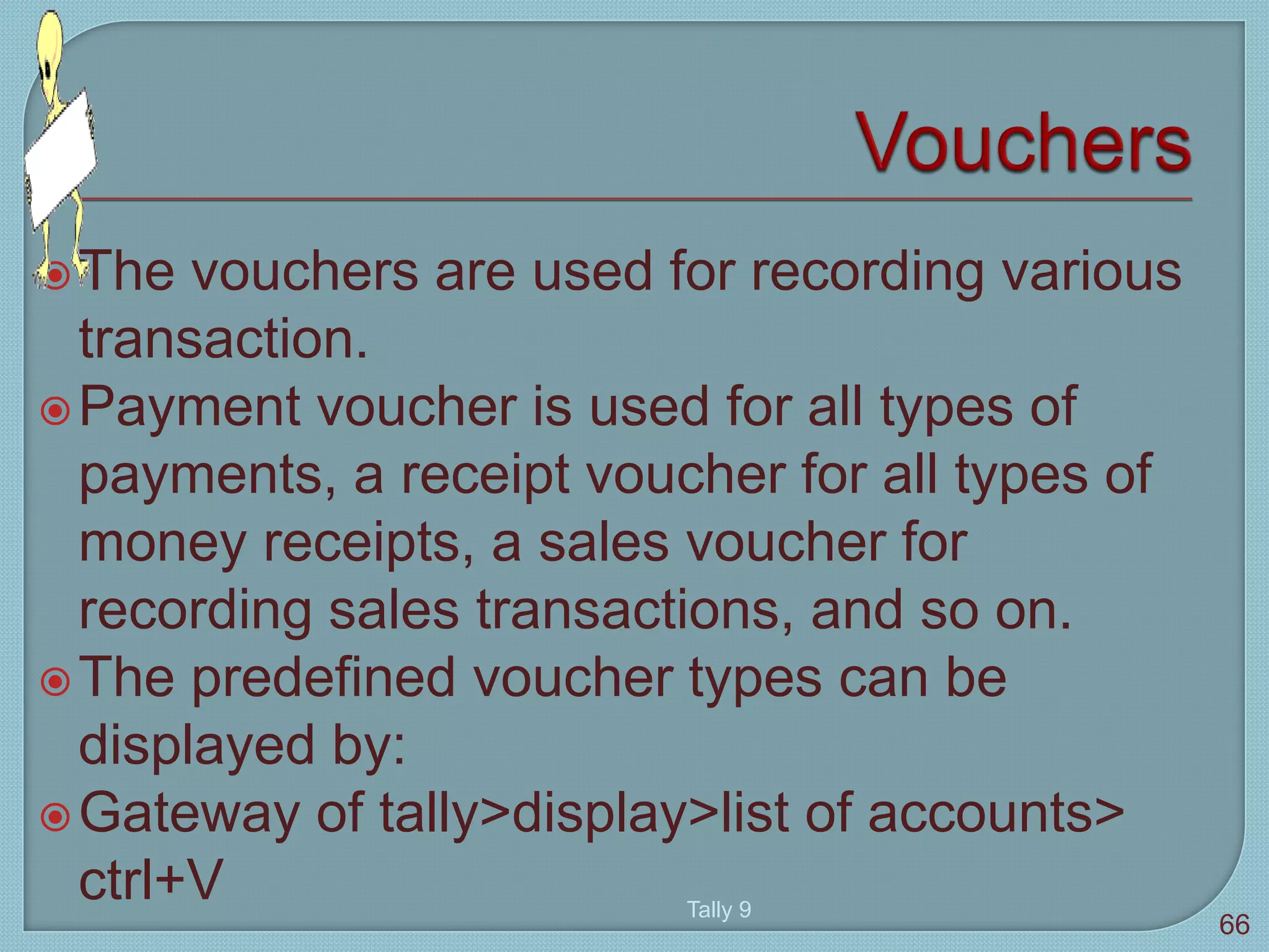 The vouchers are used for recording various
transaction.
Payment voucher is used for all types of
payments, a receipt voucher for all types of
money receipts, a sales voucher for
recording sales transactions, and so on.
The predefined voucher types can be
displayed by:
Gateway of tally>display>list of accounts>
ctrl+V Tally 9
66
 