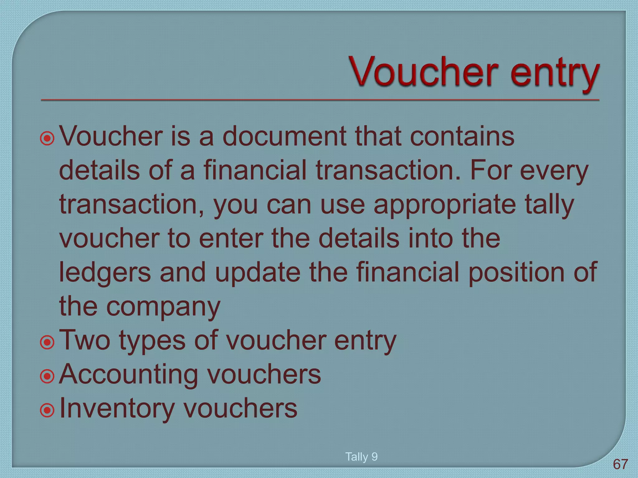 Voucher is a document that contains
details of a financial transaction. For every
transaction, you can use appropriate tally
voucher to enter the details into the
ledgers and update the financial position of
the company
Two types of voucher entry
Accounting vouchers
Inventory vouchers
Tally 9
67
 