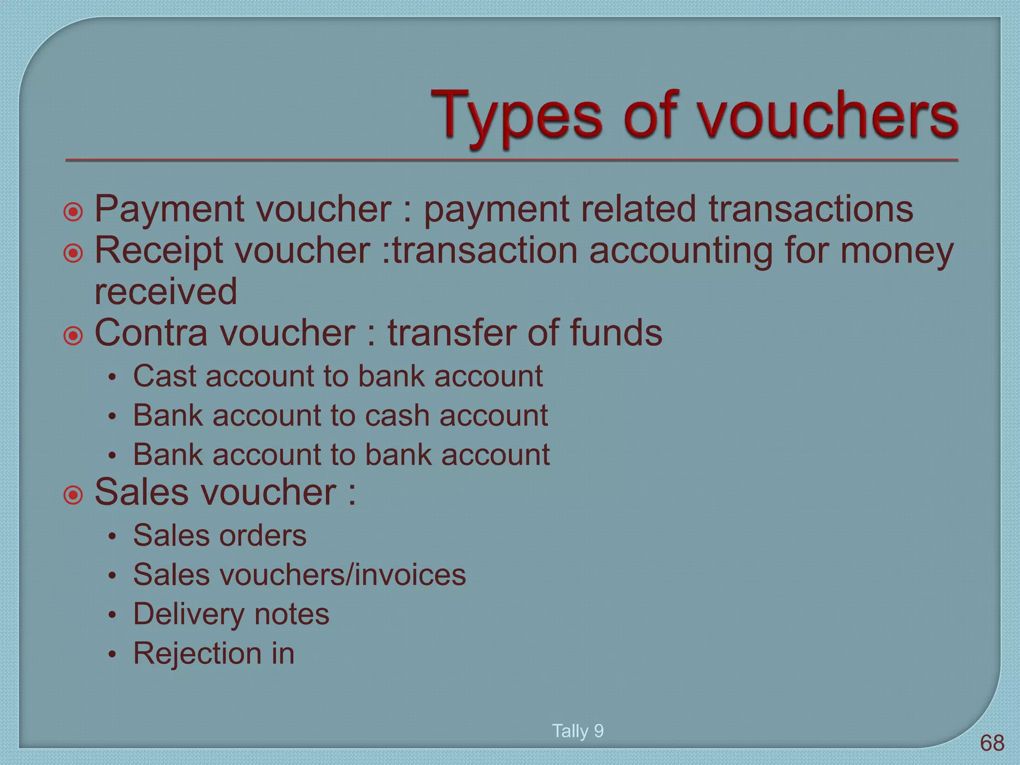  Payment voucher : payment related transactions
 Receipt voucher :transaction accounting for money
received
 Contra voucher : transfer of funds
• Cast account to bank account
• Bank account to cash account
• Bank account to bank account
 Sales voucher :
• Sales orders
• Sales vouchers/invoices
• Delivery notes
• Rejection in
Tally 9
68
 