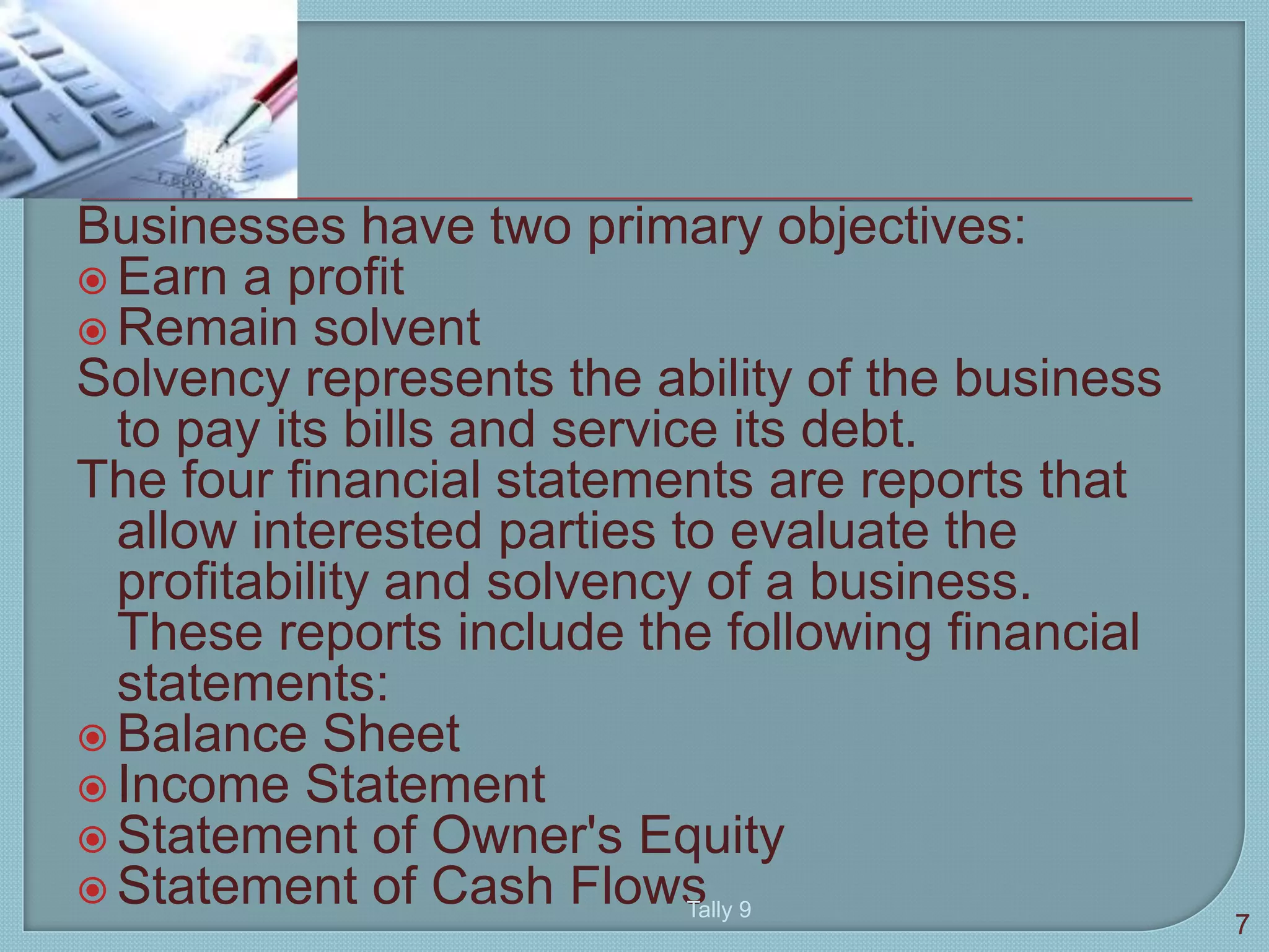 Businesses have two primary objectives:
 Earn a profit
 Remain solvent
Solvency represents the ability of the business
to pay its bills and service its debt.
The four financial statements are reports that
allow interested parties to evaluate the
profitability and solvency of a business.
These reports include the following financial
statements:
 Balance Sheet
 Income Statement
 Statement of Owner's Equity
 Statement of Cash Flows
7
Tally 9
 