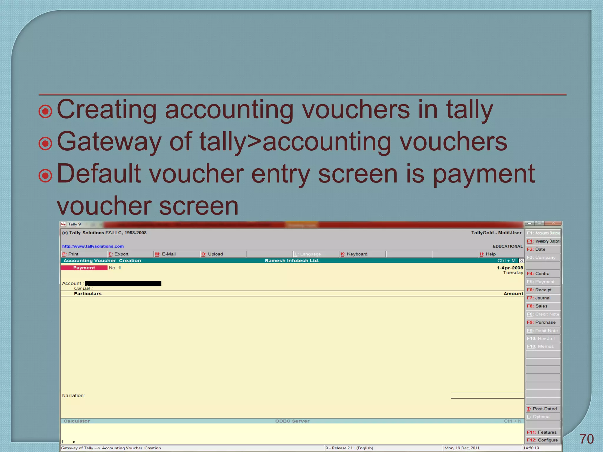 Creating accounting vouchers in tally
Gateway of tally>accounting vouchers
Default voucher entry screen is payment
voucher screen
Tally 9
70
 