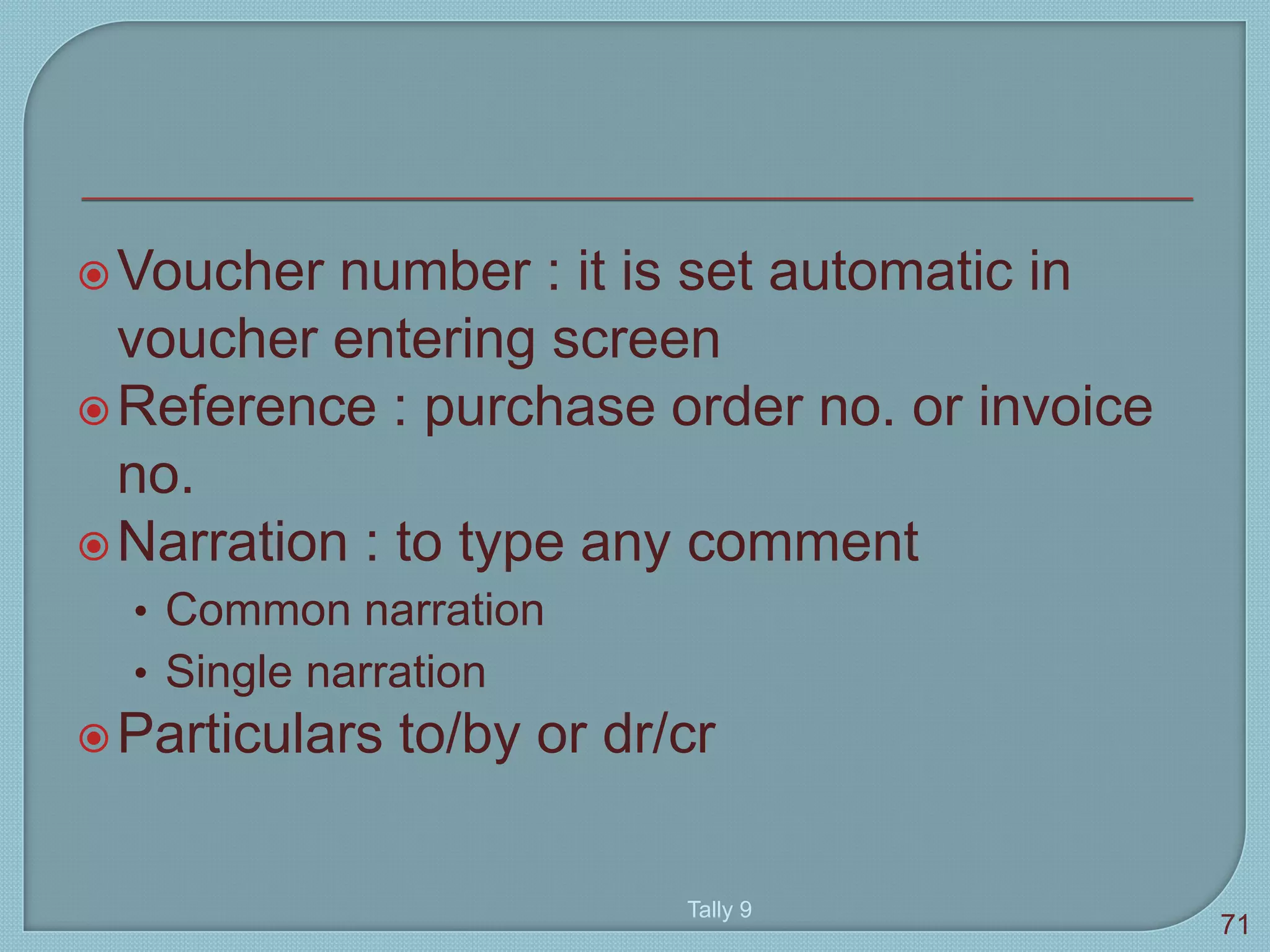 Voucher number : it is set automatic in
voucher entering screen
Reference : purchase order no. or invoice
no.
Narration : to type any comment
• Common narration
• Single narration
Particulars to/by or dr/cr
Tally 9
71
 