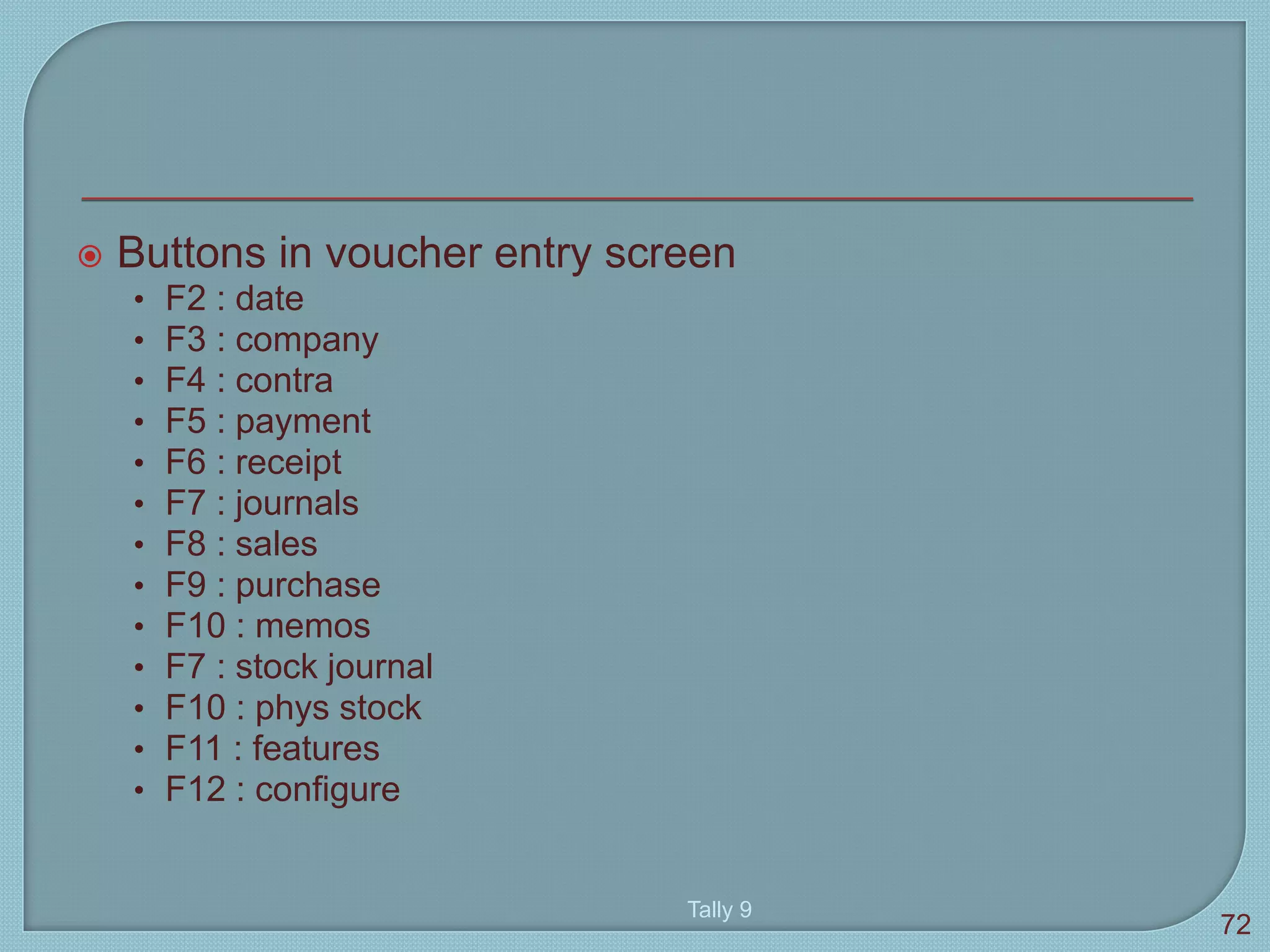  Buttons in voucher entry screen
• F2 : date
• F3 : company
• F4 : contra
• F5 : payment
• F6 : receipt
• F7 : journals
• F8 : sales
• F9 : purchase
• F10 : memos
• F7 : stock journal
• F10 : phys stock
• F11 : features
• F12 : configure
Tally 9
72
 