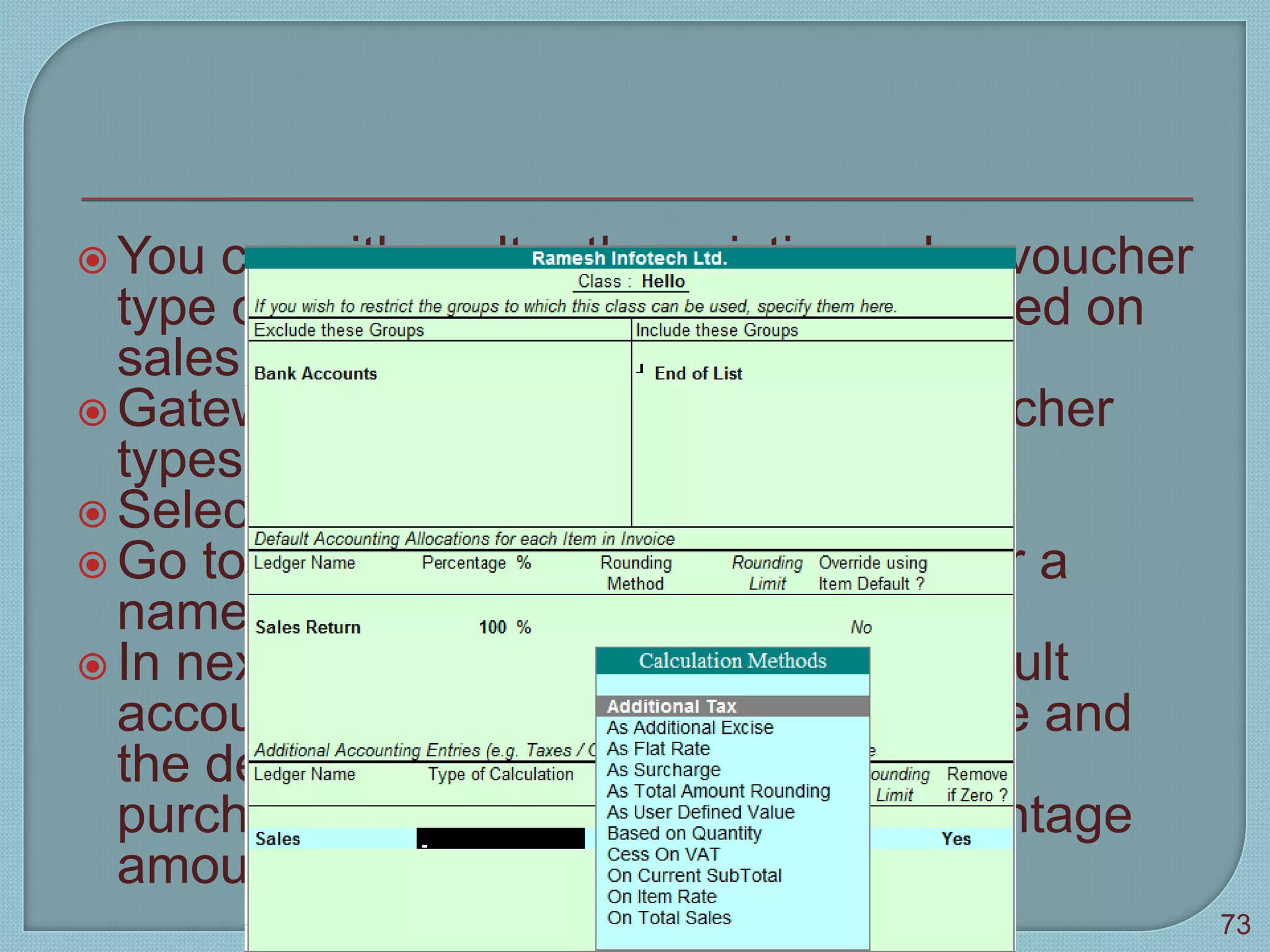  You can either alter the existing sales voucher
type or create a new voucher type based on
sales
 Gateway of tally > accounts info > voucher
types > alter
 Select any voucher type say sales
 Go to the field name of class and enter a
name
 In next screen you can define the default
accounting allocations for sales invoice and
the default accounting allocations for
purchase invoice( ledger name, percentage
amount, rounding method and limit)
Tally 9
73
 