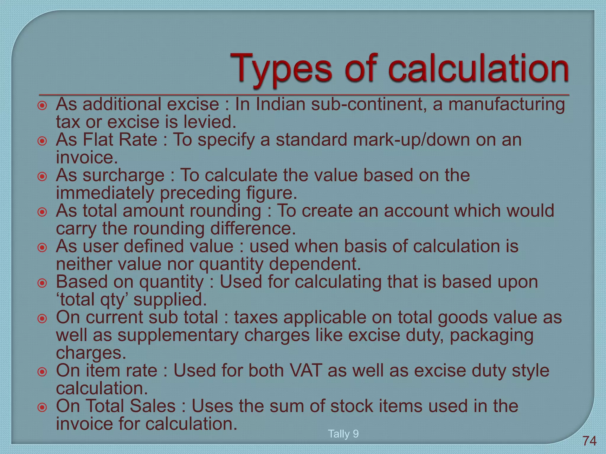  As additional excise : In Indian sub-continent, a manufacturing
tax or excise is levied.
 As Flat Rate : To specify a standard mark-up/down on an
invoice.
 As surcharge : To calculate the value based on the
immediately preceding figure.
 As total amount rounding : To create an account which would
carry the rounding difference.
 As user defined value : used when basis of calculation is
neither value nor quantity dependent.
 Based on quantity : Used for calculating that is based upon
‘total qty’ supplied.
 On current sub total : taxes applicable on total goods value as
well as supplementary charges like excise duty, packaging
charges.
 On item rate : Used for both VAT as well as excise duty style
calculation.
 On Total Sales : Uses the sum of stock items used in the
invoice for calculation. Tally 9
74
 