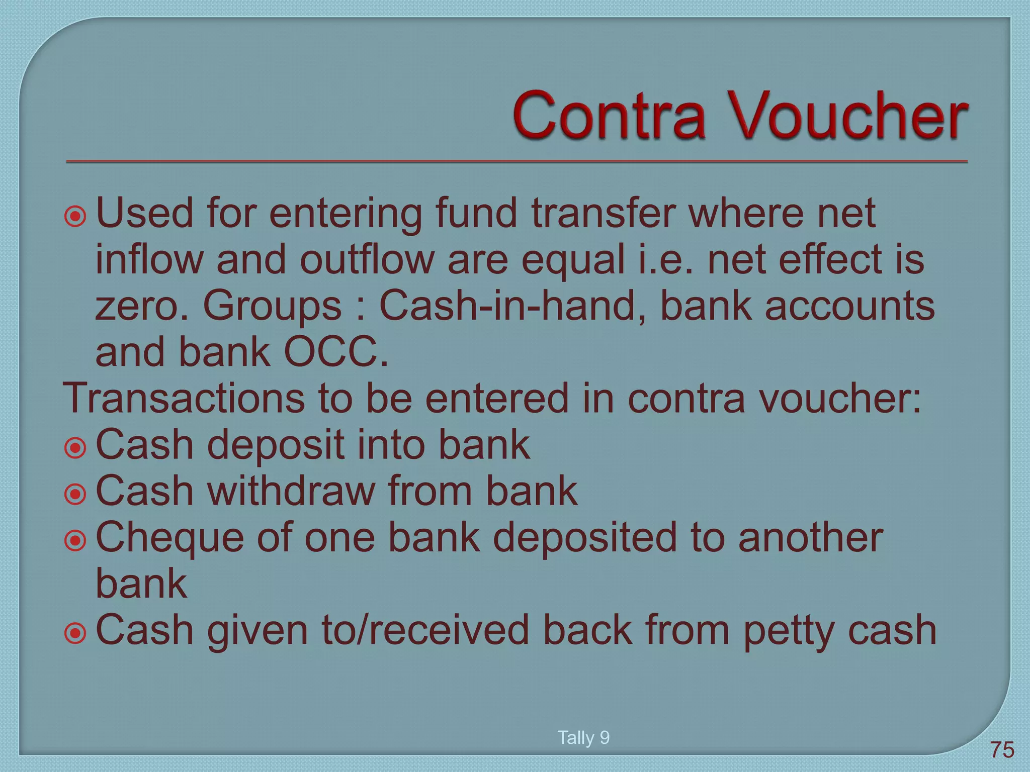  Used for entering fund transfer where net
inflow and outflow are equal i.e. net effect is
zero. Groups : Cash-in-hand, bank accounts
and bank OCC.
Transactions to be entered in contra voucher:
 Cash deposit into bank
 Cash withdraw from bank
 Cheque of one bank deposited to another
bank
 Cash given to/received back from petty cash
Tally 9
75
 
