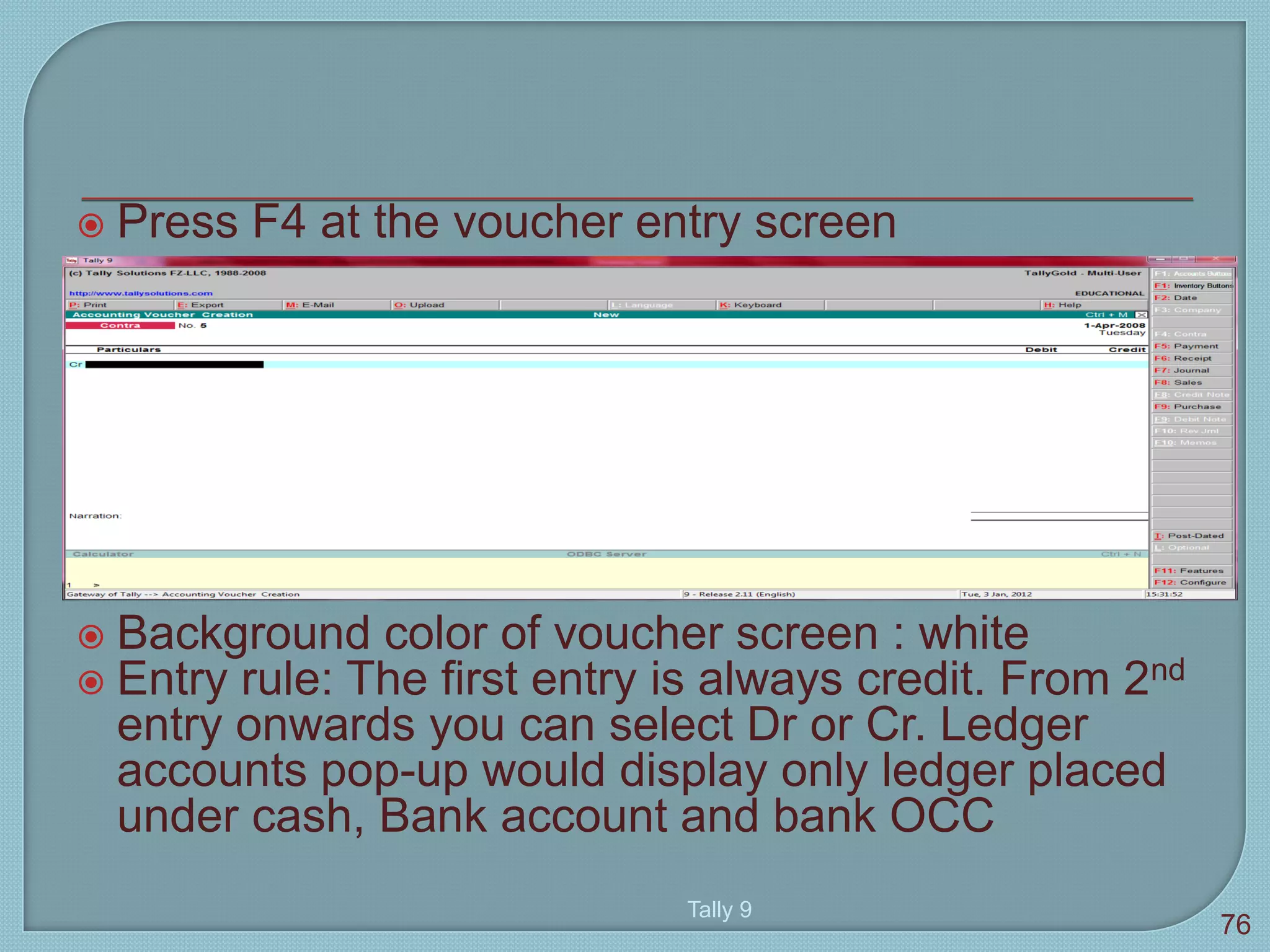  Press F4 at the voucher entry screen
 Background color of voucher screen : white
 Entry rule: The first entry is always credit. From 2nd
entry onwards you can select Dr or Cr. Ledger
accounts pop-up would display only ledger placed
under cash, Bank account and bank OCC
Tally 9
76
 