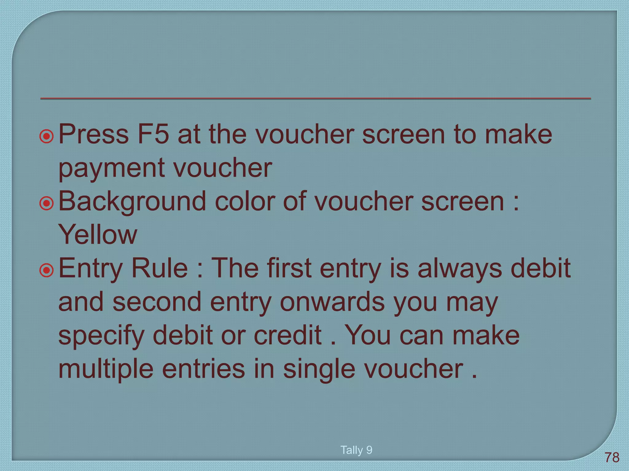 Press F5 at the voucher screen to make
payment voucher
Background color of voucher screen :
Yellow
Entry Rule : The first entry is always debit
and second entry onwards you may
specify debit or credit . You can make
multiple entries in single voucher .
Tally 9
78
 