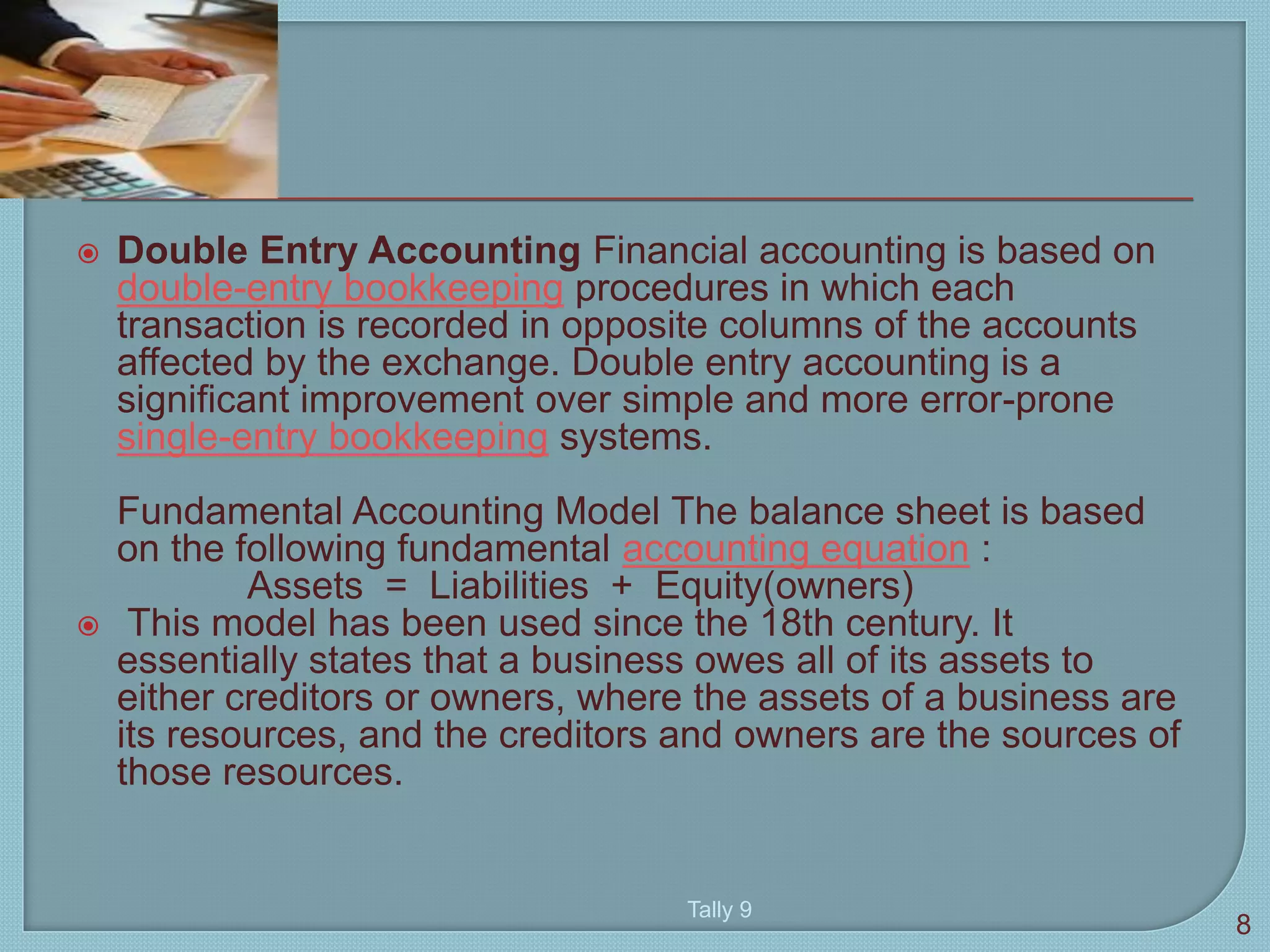  Double Entry Accounting Financial accounting is based on
double-entry bookkeeping procedures in which each
transaction is recorded in opposite columns of the accounts
affected by the exchange. Double entry accounting is a
significant improvement over simple and more error-prone
single-entry bookkeeping systems.
Fundamental Accounting Model The balance sheet is based
on the following fundamental accounting equation :
Assets = Liabilities + Equity(owners)
 This model has been used since the 18th century. It
essentially states that a business owes all of its assets to
either creditors or owners, where the assets of a business are
its resources, and the creditors and owners are the sources of
those resources.
8
Tally 9
 