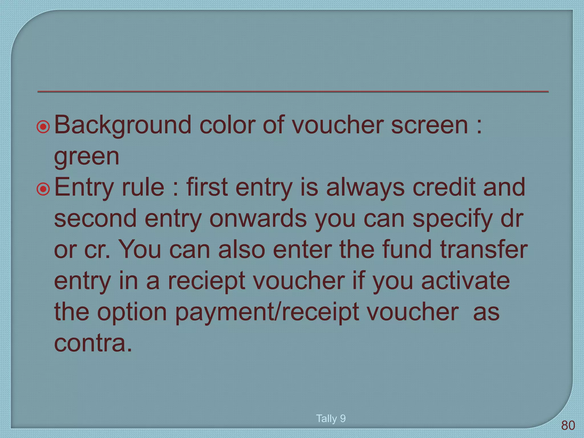 Background color of voucher screen :
green
Entry rule : first entry is always credit and
second entry onwards you can specify dr
or cr. You can also enter the fund transfer
entry in a reciept voucher if you activate
the option payment/receipt voucher as
contra.
Tally 9
80
 