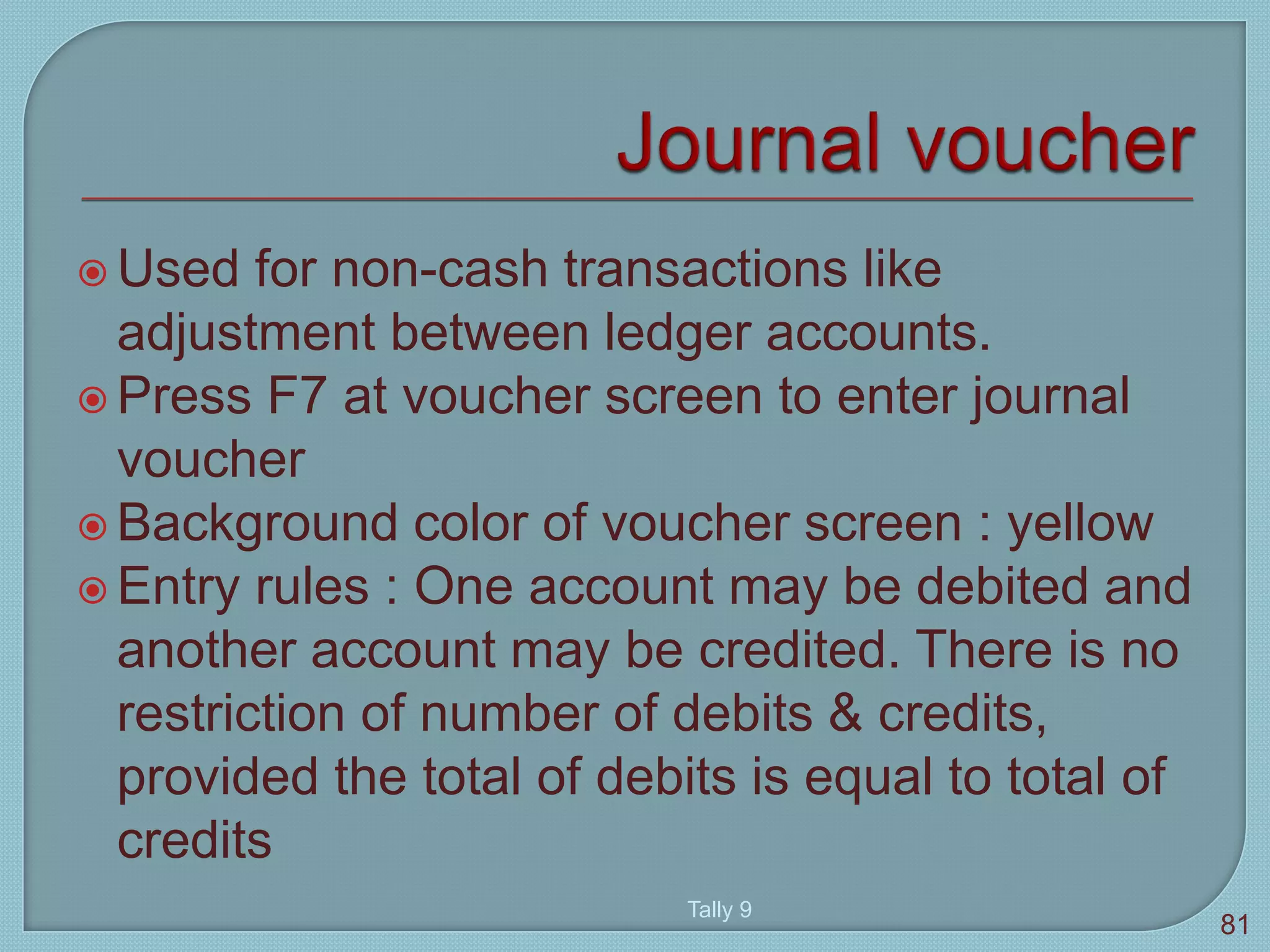  Used for non-cash transactions like
adjustment between ledger accounts.
 Press F7 at voucher screen to enter journal
voucher
 Background color of voucher screen : yellow
 Entry rules : One account may be debited and
another account may be credited. There is no
restriction of number of debits & credits,
provided the total of debits is equal to total of
credits
Tally 9
81
 