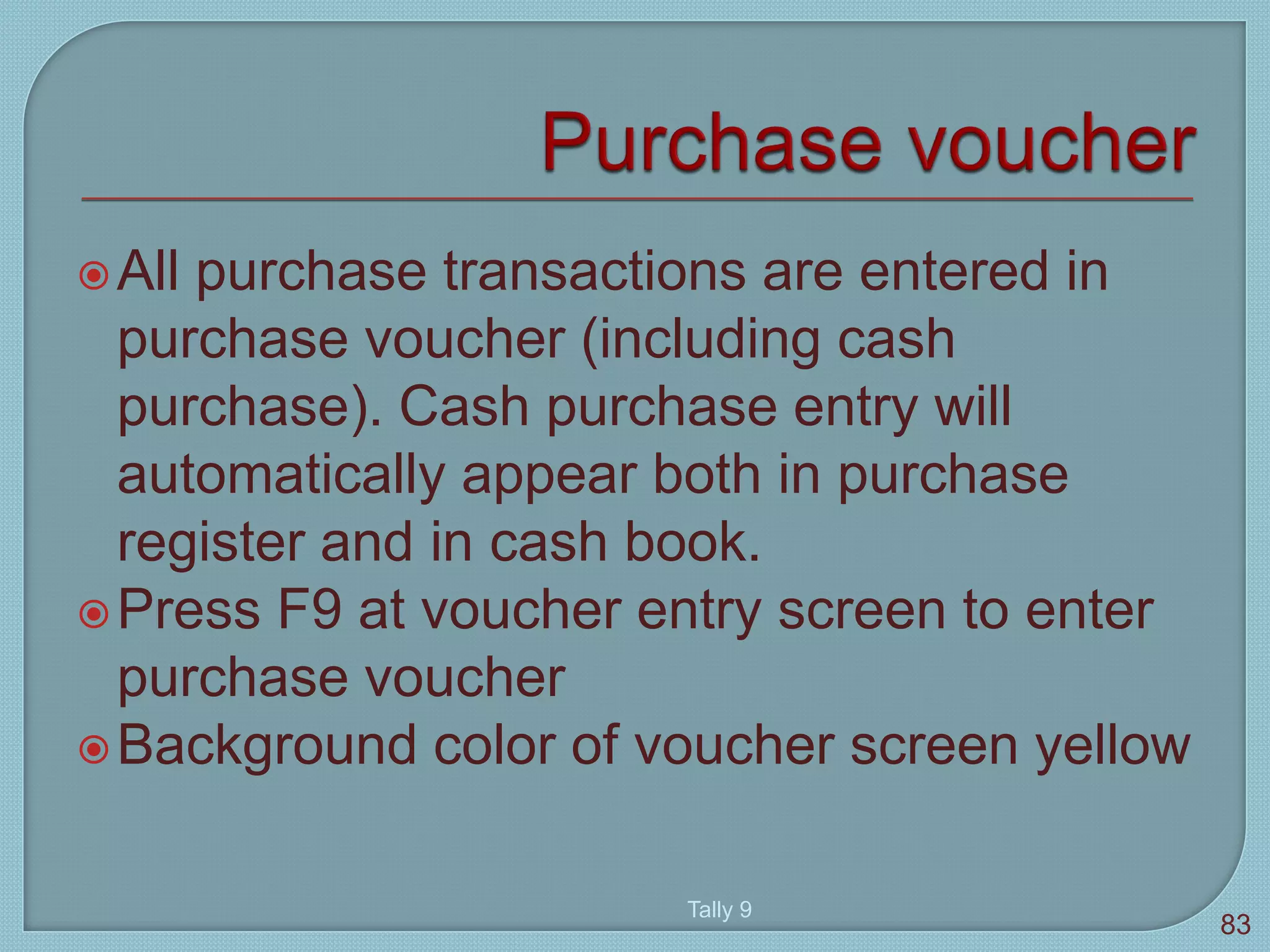 All purchase transactions are entered in
purchase voucher (including cash
purchase). Cash purchase entry will
automatically appear both in purchase
register and in cash book.
Press F9 at voucher entry screen to enter
purchase voucher
Background color of voucher screen yellow
Tally 9
83
 
