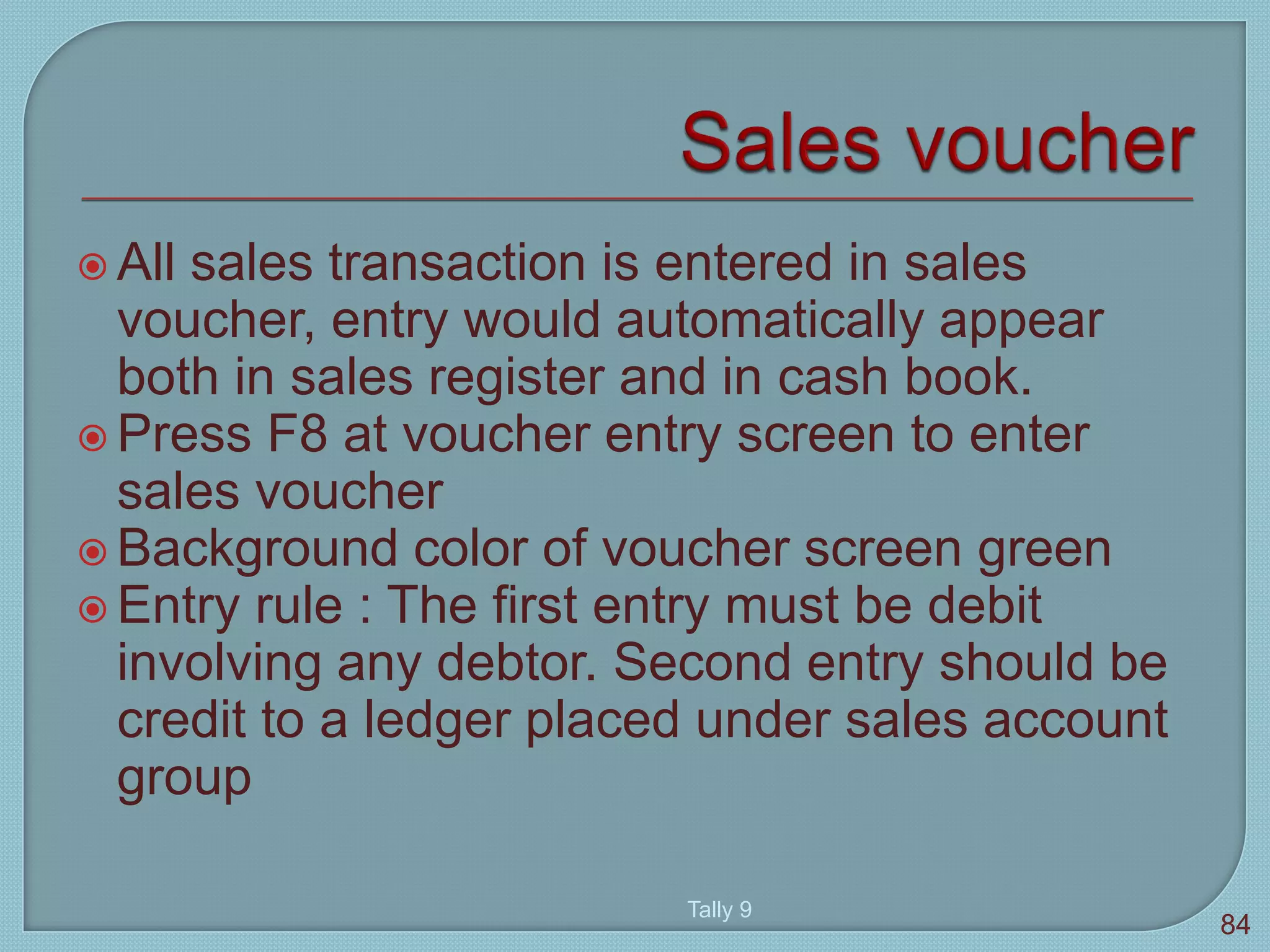  All sales transaction is entered in sales
voucher, entry would automatically appear
both in sales register and in cash book.
 Press F8 at voucher entry screen to enter
sales voucher
 Background color of voucher screen green
 Entry rule : The first entry must be debit
involving any debtor. Second entry should be
credit to a ledger placed under sales account
group
Tally 9
84
 