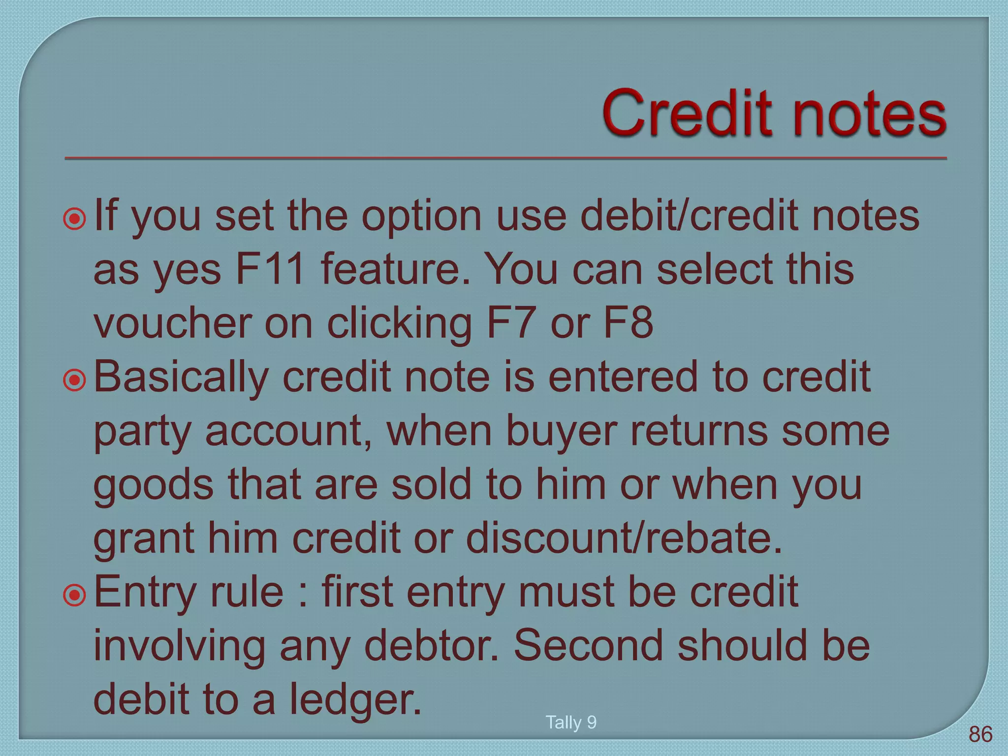 If you set the option use debit/credit notes
as yes F11 feature. You can select this
voucher on clicking F7 or F8
Basically credit note is entered to credit
party account, when buyer returns some
goods that are sold to him or when you
grant him credit or discount/rebate.
Entry rule : first entry must be credit
involving any debtor. Second should be
debit to a ledger. Tally 9
86
 