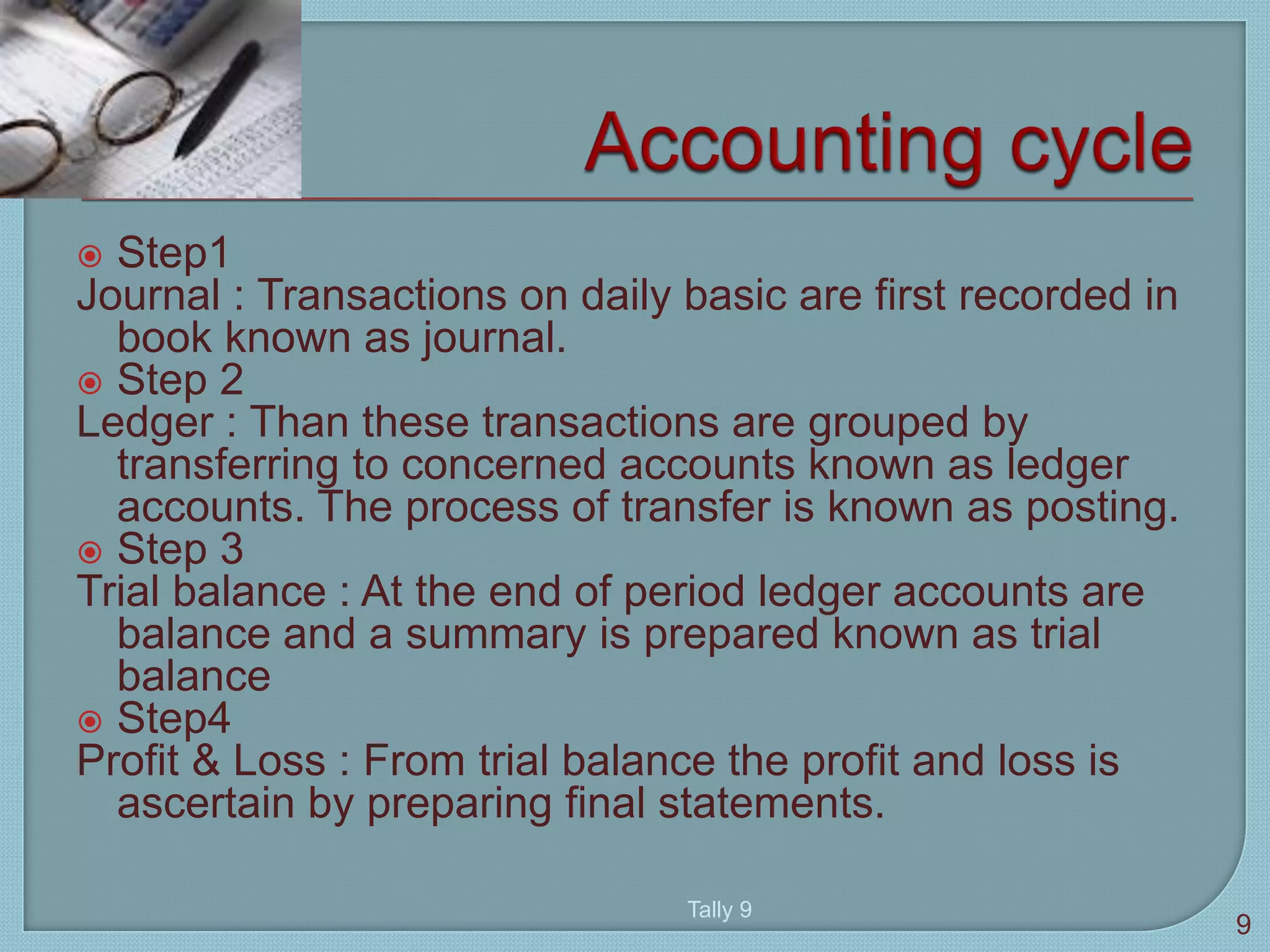  Step1
Journal : Transactions on daily basic are first recorded in
book known as journal.
 Step 2
Ledger : Than these transactions are grouped by
transferring to concerned accounts known as ledger
accounts. The process of transfer is known as posting.
 Step 3
Trial balance : At the end of period ledger accounts are
balance and a summary is prepared known as trial
balance
 Step4
Profit & Loss : From trial balance the profit and loss is
ascertain by preparing final statements.
9
Tally 9
 