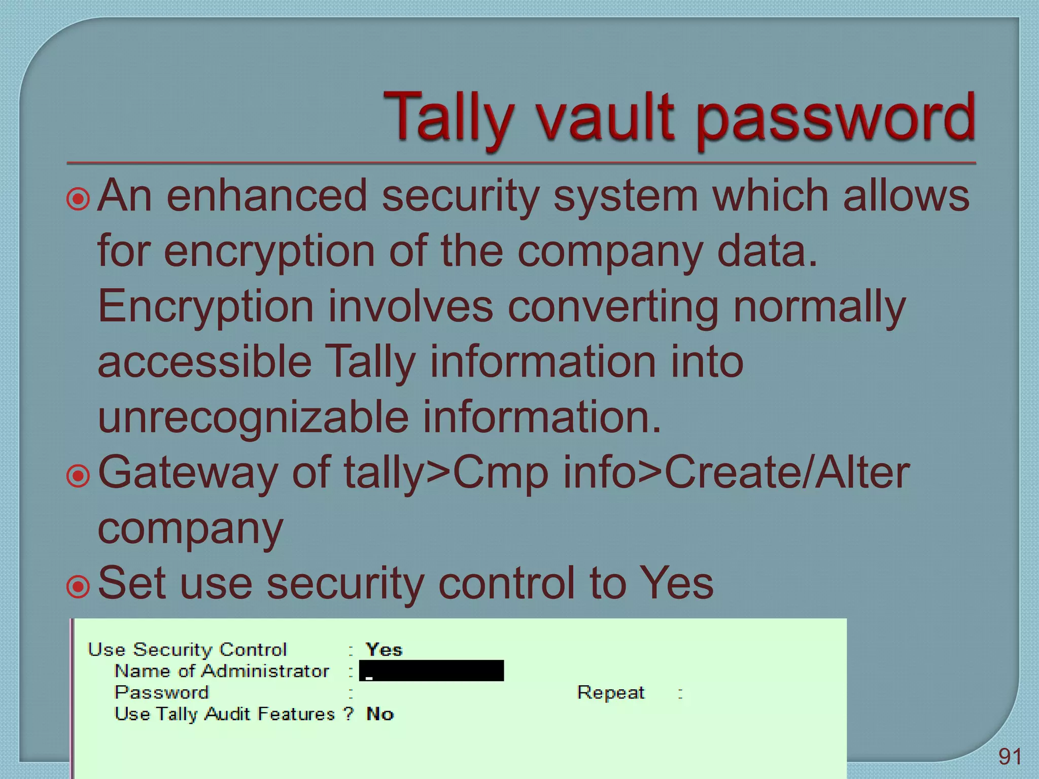 An enhanced security system which allows
for encryption of the company data.
Encryption involves converting normally
accessible Tally information into
unrecognizable information.
Gateway of tally>Cmp info>Create/Alter
company
Set use security control to Yes
Tally 9
91
 