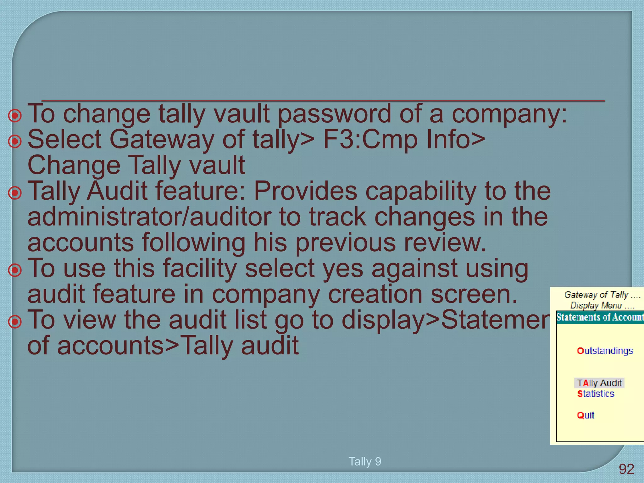  To change tally vault password of a company:
 Select Gateway of tally> F3:Cmp Info>
Change Tally vault
 Tally Audit feature: Provides capability to the
administrator/auditor to track changes in the
accounts following his previous review.
 To use this facility select yes against using
audit feature in company creation screen.
 To view the audit list go to display>Statement
of accounts>Tally audit
Tally 9
92
 
