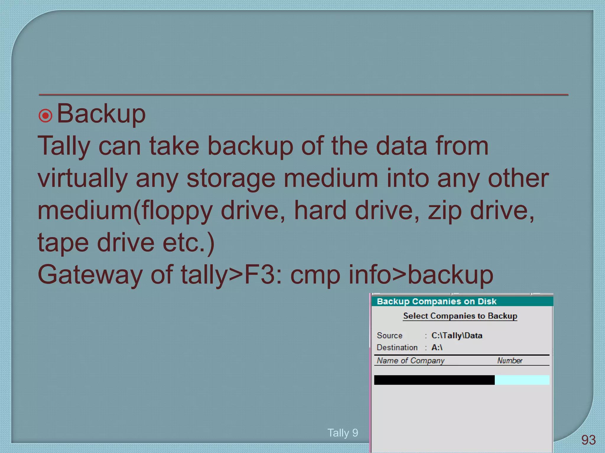 Backup
Tally can take backup of the data from
virtually any storage medium into any other
medium(floppy drive, hard drive, zip drive,
tape drive etc.)
Gateway of tally>F3: cmp info>backup
Tally 9
93
 
