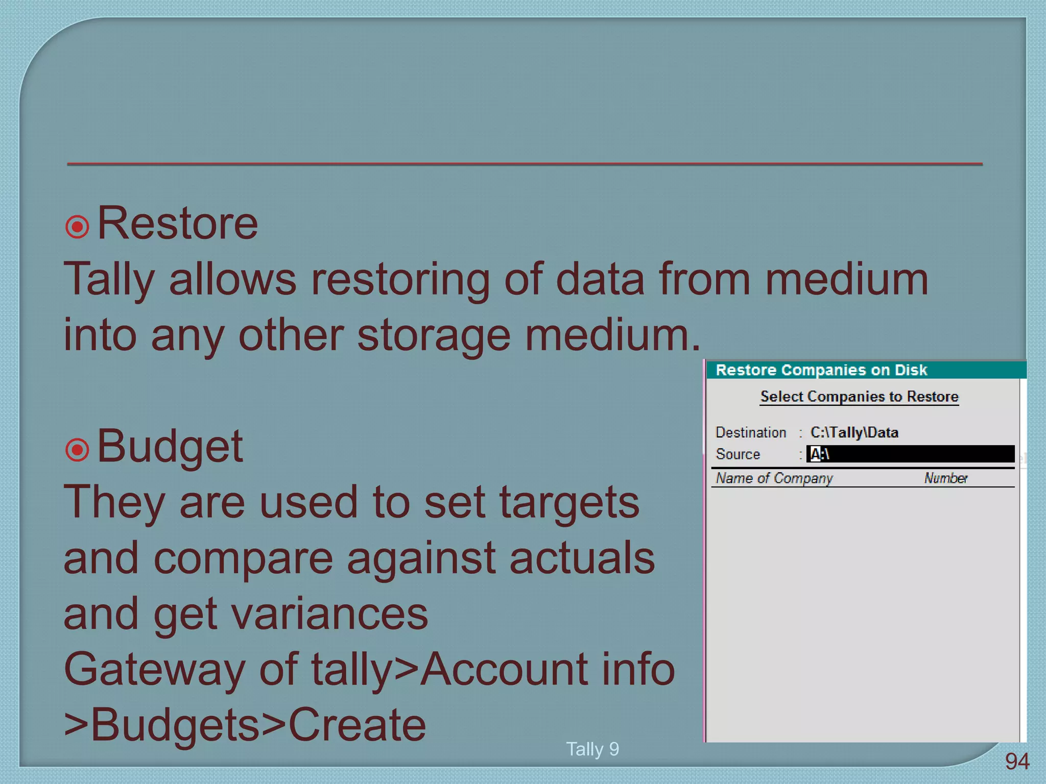 Restore
Tally allows restoring of data from medium
into any other storage medium.
Budget
They are used to set targets
and compare against actuals
and get variances
Gateway of tally>Account info
>Budgets>Create Tally 9
94
 