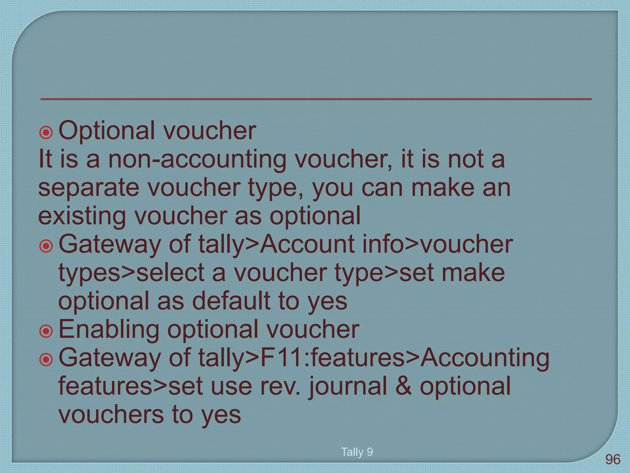  Optional voucher
It is a non-accounting voucher, it is not a
separate voucher type, you can make an
existing voucher as optional
 Gateway of tally>Account info>voucher
types>select a voucher type>set make
optional as default to yes
 Enabling optional voucher
 Gateway of tally>F11:features>Accounting
features>set use rev. journal & optional
vouchers to yes
Tally 9
96
 