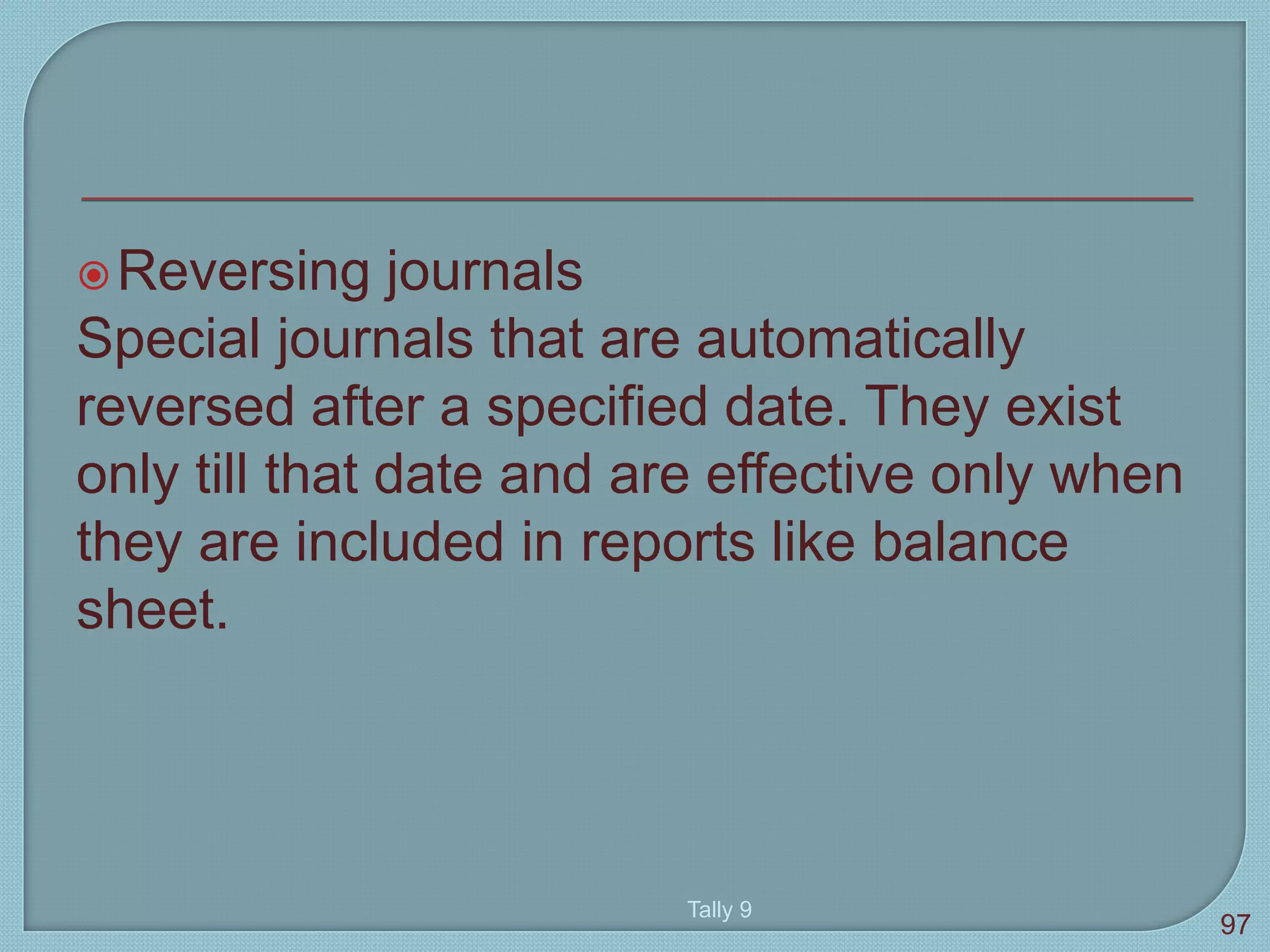 Reversing journals
Special journals that are automatically
reversed after a specified date. They exist
only till that date and are effective only when
they are included in reports like balance
sheet.
Tally 9
97
 